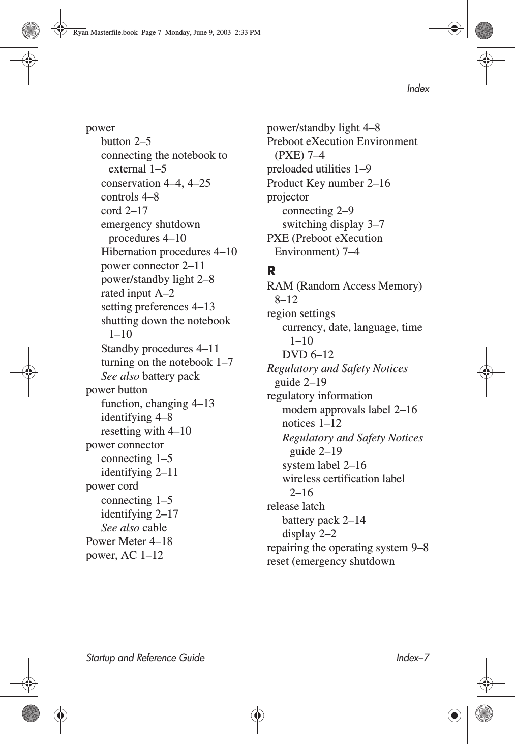 IndexStartup and Reference Guide Index–7powerbutton 2–5connecting the notebook to external 1–5conservation 4–4,4–25controls 4–8cord 2–17emergency shutdown procedures 4–10Hibernation procedures 4–10power connector 2–11power/standby light 2–8rated input A–2setting preferences 4–13shutting down the notebook1–10Standby procedures 4–11turning on the notebook 1–7See also battery packpower buttonfunction, changing 4–13identifying 4–8resetting with 4–10power connectorconnecting 1–5identifying 2–11power cordconnecting 1–5identifying 2–17See also cablePower Meter 4–18power, AC 1–12power/standby light 4–8Preboot eXecution Environment (PXE) 7–4preloaded utilities 1–9Product Key number 2–16projectorconnecting 2–9switching display 3–7PXE (Preboot eXecution Environment) 7–4RRAM (Random Access Memory)8–12region settingscurrency, date, language, time1–10DVD 6–12Regulatory and Safety Notices guide 2–19regulatory informationmodem approvals label 2–16notices 1–12Regulatory and Safety Notices guide 2–19system label 2–16wireless certification label2–16release latchbattery pack 2–14display 2–2repairing the operating system 9–8reset (emergency shutdown Ryan Masterfile.book  Page 7  Monday, June 9, 2003  2:33 PM