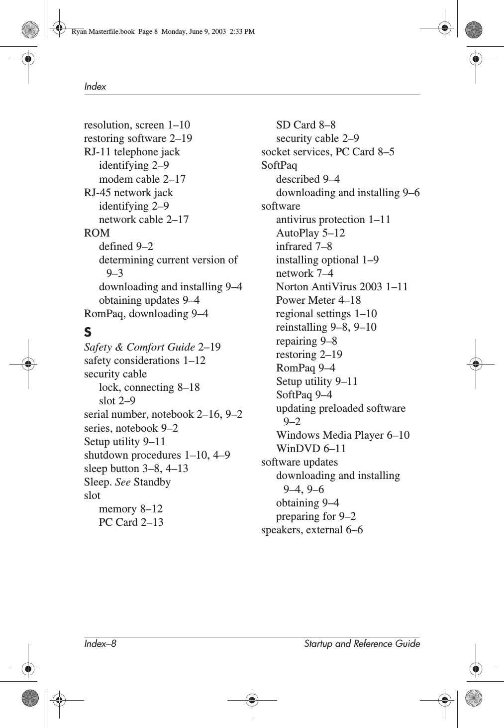 Index–8 Startup and Reference GuideIndexresolution, screen 1–10restoring software 2–19RJ-11 telephone jackidentifying 2–9modem cable 2–17RJ-45 network jackidentifying 2–9network cable 2–17ROMdefined 9–2determining current version of9–3downloading and installing 9–4obtaining updates 9–4RomPaq, downloading 9–4SSafety &amp; Comfort Guide 2–19safety considerations 1–12security cablelock, connecting 8–18slot 2–9serial number, notebook 2–16,9–2series, notebook 9–2Setup utility 9–11shutdown procedures 1–10,4–9sleep button 3–8,4–13Sleep. See Standbyslotmemory 8–12PC Card 2–13SD Card 8–8security cable 2–9socket services, PC Card 8–5SoftPaqdescribed 9–4downloading and installing 9–6softwareantivirus protection 1–11AutoPlay 5–12infrared 7–8installing optional 1–9network 7–4Norton AntiVirus 2003 1–11Power Meter 4–18regional settings 1–10reinstalling 9–8,9–10repairing 9–8restoring 2–19RomPaq 9–4Setup utility 9–11SoftPaq 9–4updating preloaded software9–2Windows Media Player 6–10WinDVD 6–11software updatesdownloading and installing9–4,9–6obtaining 9–4preparing for 9–2speakers, external 6–6Ryan Masterfile.book  Page 8  Monday, June 9, 2003  2:33 PM