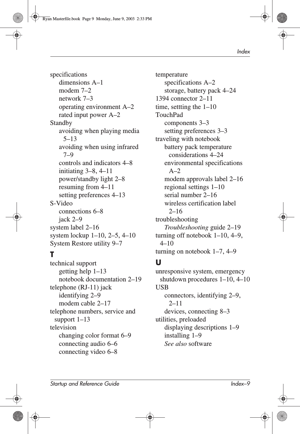 IndexStartup and Reference Guide Index–9specificationsdimensions A–1modem 7–2network 7–3operating environment A–2rated input power A–2Standbyavoiding when playing media5–13avoiding when using infrared7–9controls and indicators 4–8initiating 3–8,4–11power/standby light 2–8resuming from 4–11setting preferences 4–13S-Videoconnections 6–8jack 2–9system label 2–16system lockup 1–10,2–5,4–10System Restore utility 9–7Ttechnical supportgetting help 1–13notebook documentation 2–19telephone (RJ-11) jackidentifying 2–9modem cable 2–17telephone numbers, service and support 1–13televisionchanging color format 6–9connecting audio 6–6connecting video 6–8temperaturespecifications A–2storage, battery pack 4–241394 connector 2–11time, settting the 1–10TouchPadcomponents 3–3setting preferences 3–3traveling with notebookbattery pack temperature considerations 4–24environmental specificationsA–2modem approvals label 2–16regional settings 1–10serial number 2–16wireless certification label2–16troubleshootingTroubleshooting guide 2–19turning off notebook 1–10,4–9,4–10turning on notebook 1–7,4–9Uunresponsive system, emergency shutdown procedures 1–10,4–10USBconnectors, identifying 2–9,2–11devices, connecting 8–3utilities, preloadeddisplaying descriptions 1–9installing 1–9See also softwareRyan Masterfile.book  Page 9  Monday, June 9, 2003  2:33 PM