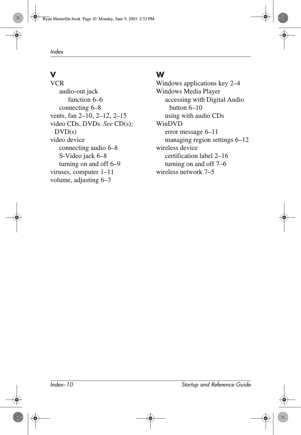 Index–10 Startup and Reference GuideIndexVVCRaudio-out jackfunction 6–6connecting 6–8vents, fan 2–10,2–12,2–15video CDs, DVDs. See CD(s);DVD(s)video deviceconnecting audio 6–8S-Video jack 6–8turning on and off 6–9viruses, computer 1–11volume, adjusting 6–3WWindows applications key 2–4Windows Media Playeraccessing with Digital Audio button 6–10using with audio CDsWinDVDerror message 6–11managing region settings 6–12wireless devicecertification label 2–16turning on and off 7–6wireless network 7–5Ryan Masterfile.book  Page 10  Monday, June 9, 2003  2:33 PM