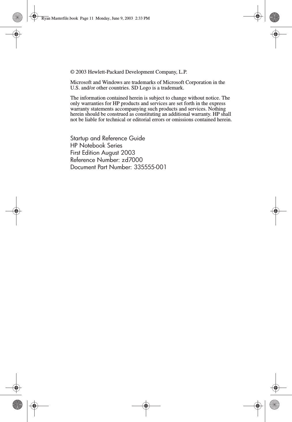 © 2003 Hewlett-Packard Development Company, L.P.Microsoft and Windows are trademarks of Microsoft Corporation in the U.S. and/or other countries. SD Logo is a trademark.The information contained herein is subject to change without notice. The only warranties for HP products and services are set forth in the express warranty statements accompanying such products and services. Nothing herein should be construed as constituting an additional warranty. HP shall not be liable for technical or editorial errors or omissions contained herein.Startup and Reference GuideHP Notebook SeriesFirst Edition August 2003Reference Number: zd7000Document Part Number: 335555-001Ryan Masterfile.book  Page 11  Monday, June 9, 2003  2:33 PM