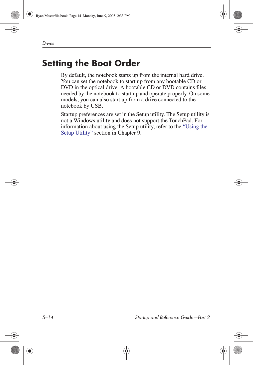 5–14 Startup and Reference Guide—Part 2DrivesSetting the Boot OrderBy default, the notebook starts up from the internal hard drive. You can set the notebook to start up from any bootable CD or DVD in the optical drive. A bootable CD or DVD contains files needed by the notebook to start up and operate properly. On some models, you can also start up from a drive connected to the notebook by USB.Startup preferences are set in the Setup utility. The Setup utility is not a Windows utility and does not support the TouchPad. For information about using the Setup utility, refer to the “Using the Setup Utility” section in Chapter 9.Ryan Masterfile.book  Page 14  Monday, June 9, 2003  2:33 PM