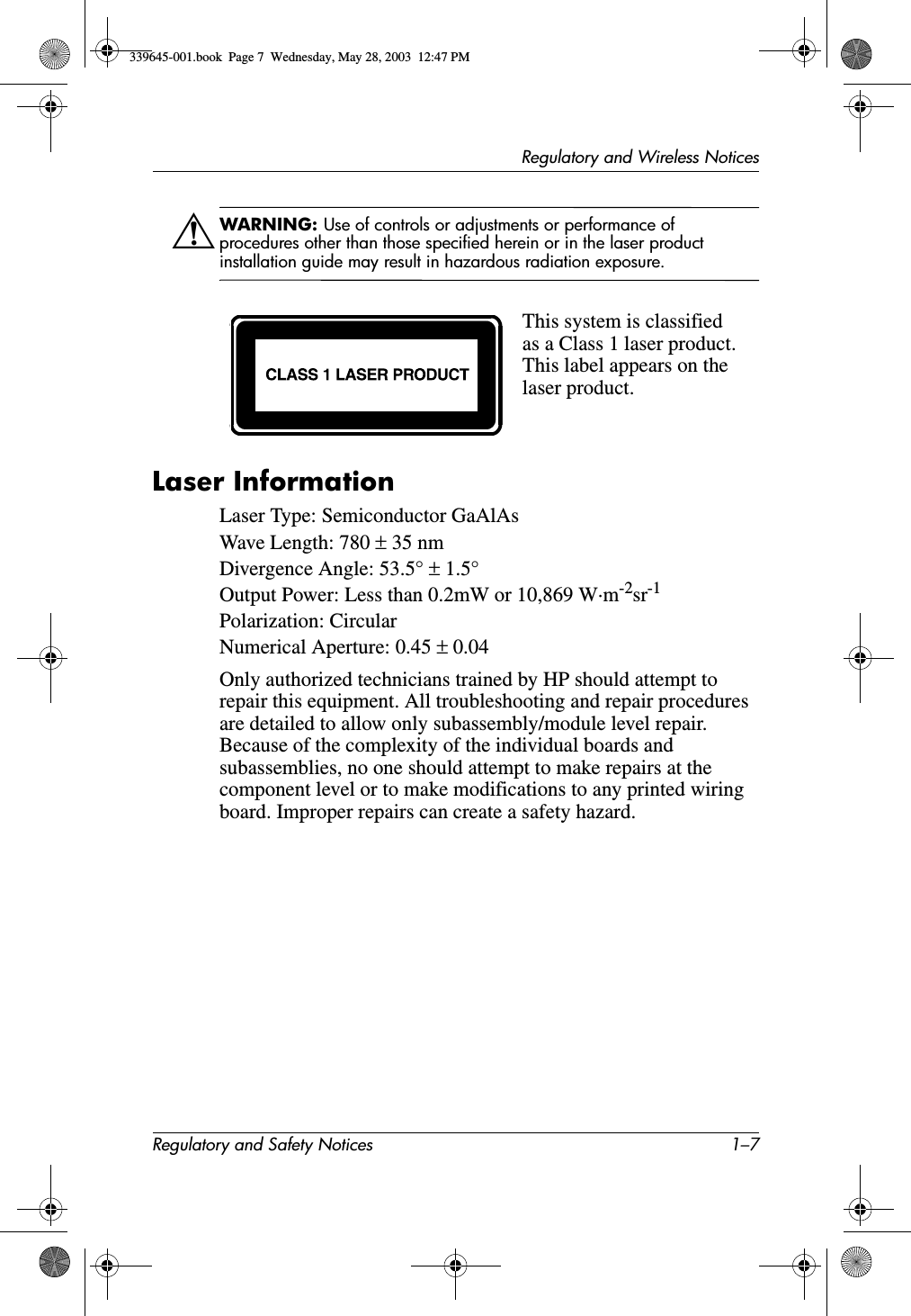 Regulatory and Wireless NoticesRegulatory and Safety Notices 1–7ÅWARNING: Use of controls or adjustments or performance of procedures other than those specified herein or in the laser product installation guide may result in hazardous radiation exposure.Laser InformationLaser Type: Semiconductor GaAlAsWave Length: 780 ± 35 nmDivergence Angle: 53.5° ± 1.5°Output Power: Less than 0.2mW or 10,869 W·m-2sr-1Polarization: CircularNumerical Aperture: 0.45 ± 0.04Only authorized technicians trained by HP should attempt to repair this equipment. All troubleshooting and repair procedures are detailed to allow only subassembly/module level repair. Because of the complexity of the individual boards and subassemblies, no one should attempt to make repairs at the component level or to make modifications to any printed wiring board. Improper repairs can create a safety hazard.This system is classified as a Class 1 laser product. This label appears on the laser product.339645-001.book  Page 7  Wednesday, May 28, 2003  12:47 PM