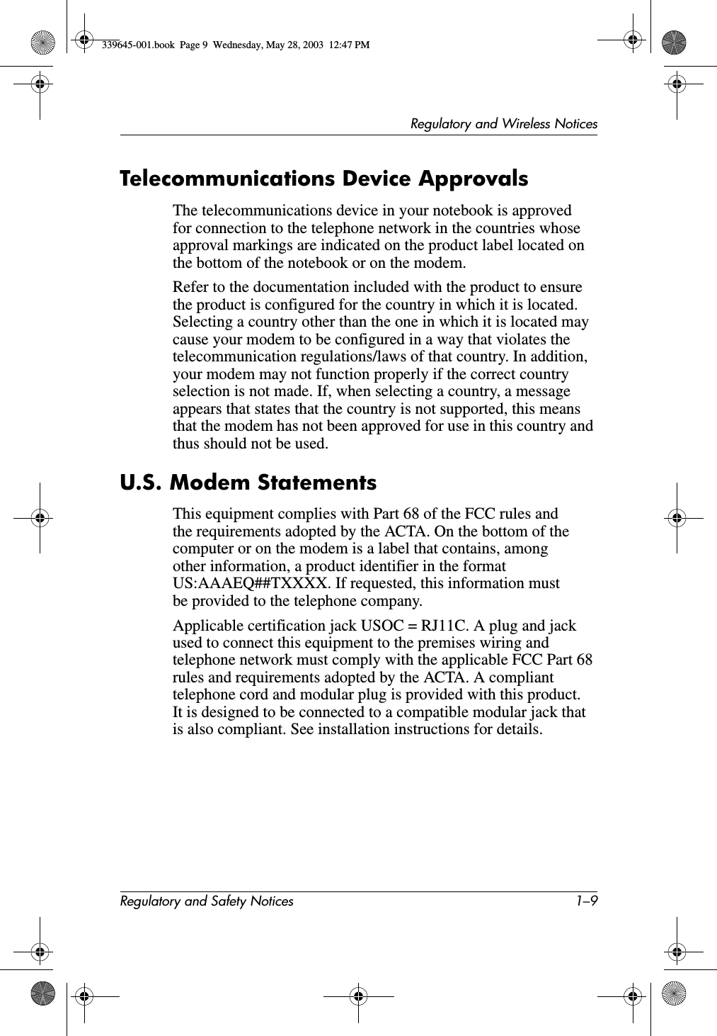 Regulatory and Wireless NoticesRegulatory and Safety Notices 1–9Telecommunications Device ApprovalsThe telecommunications device in your notebook is approved for connection to the telephone network in the countries whose approval markings are indicated on the product label located on the bottom of the notebook or on the modem.Refer to the documentation included with the product to ensure the product is configured for the country in which it is located. Selecting a country other than the one in which it is located may cause your modem to be configured in a way that violates the telecommunication regulations/laws of that country. In addition, your modem may not function properly if the correct country selection is not made. If, when selecting a country, a message appears that states that the country is not supported, this means that the modem has not been approved for use in this country and thus should not be used.U.S. Modem StatementsThis equipment complies with Part 68 of the FCC rules and the requirements adopted by the ACTA. On the bottom of the computer or on the modem is a label that contains, among other information, a product identifier in the format US:AAAEQ##TXXXX. If requested, this information must be provided to the telephone company.Applicable certification jack USOC = RJ11C. A plug and jack used to connect this equipment to the premises wiring and telephone network must comply with the applicable FCC Part 68 rules and requirements adopted by the ACTA. A compliant telephone cord and modular plug is provided with this product. It is designed to be connected to a compatible modular jack that is also compliant. See installation instructions for details.339645-001.book  Page 9  Wednesday, May 28, 2003  12:47 PM