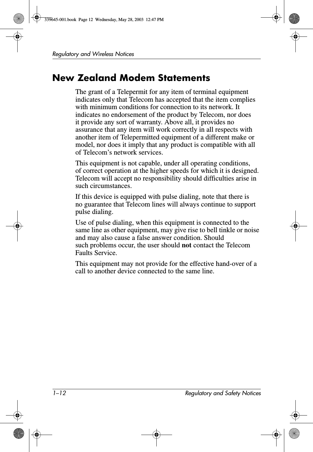 1–12 Regulatory and Safety NoticesRegulatory and Wireless NoticesNew Zealand Modem StatementsThe grant of a Telepermit for any item of terminal equipment indicates only that Telecom has accepted that the item complies with minimum conditions for connection to its network. It indicates no endorsement of the product by Telecom, nor does it provide any sort of warranty. Above all, it provides no assurance that any item will work correctly in all respects with another item of Telepermitted equipment of a different make or model, nor does it imply that any product is compatible with all of Telecom’s network services.This equipment is not capable, under all operating conditions, of correct operation at the higher speeds for which it is designed. Telecom will accept no responsibility should difficulties arise in such circumstances.If this device is equipped with pulse dialing, note that there is no guarantee that Telecom lines will always continue to support pulse dialing.Use of pulse dialing, when this equipment is connected to the same line as other equipment, may give rise to bell tinkle or noise and may also cause a false answer condition. Should such problems occur, the user should not contact the Telecom Faults Service.This equipment may not provide for the effective hand-over of a call to another device connected to the same line.339645-001.book  Page 12  Wednesday, May 28, 2003  12:47 PM