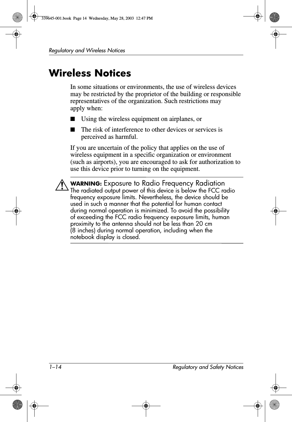 1–14 Regulatory and Safety NoticesRegulatory and Wireless NoticesWireless NoticesIn some situations or environments, the use of wireless devices may be restricted by the proprietor of the building or responsible representatives of the organization. Such restrictions may apply when:■Using the wireless equipment on airplanes, or■The risk of interference to other devices or services is perceived as harmful.If you are uncertain of the policy that applies on the use of wireless equipment in a specific organization or environment (such as airports), you are encouraged to ask for authorization to use this device prior to turning on the equipment.ÅWARNING: Exposure to Radio Frequency Radiation The radiated output power of this device is below the FCC radio frequency exposure limits. Nevertheless, the device should be used in such a manner that the potential for human contact during normal operation is minimized. To avoid the possibility of exceeding the FCC radio frequency exposure limits, human proximity to the antenna should not be less than 20 cm (8 inches) during normal operation, including when the notebook display is closed.339645-001.book  Page 14  Wednesday, May 28, 2003  12:47 PM