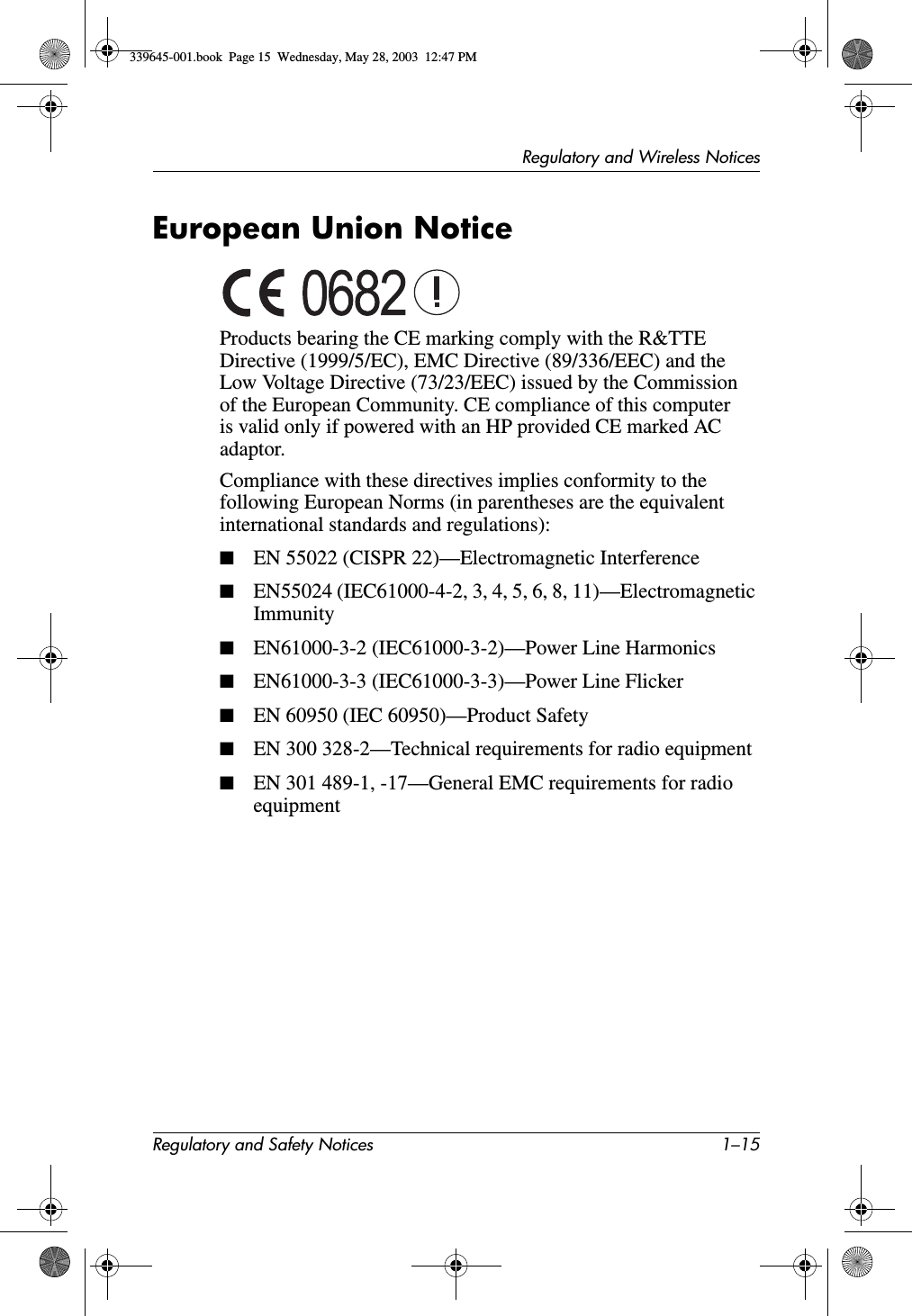 Regulatory and Wireless NoticesRegulatory and Safety Notices 1–15European Union NoticeProducts bearing the CE marking comply with the R&amp;TTE Directive (1999/5/EC), EMC Directive (89/336/EEC) and the Low Voltage Directive (73/23/EEC) issued by the Commission of the European Community. CE compliance of this computer is valid only if powered with an HP provided CE marked AC adaptor.Compliance with these directives implies conformity to the following European Norms (in parentheses are the equivalent international standards and regulations):■EN 55022 (CISPR 22)—Electromagnetic Interference■EN55024 (IEC61000-4-2, 3, 4, 5, 6, 8, 11)—Electromagnetic Immunity■EN61000-3-2 (IEC61000-3-2)—Power Line Harmonics■EN61000-3-3 (IEC61000-3-3)—Power Line Flicker■EN 60950 (IEC 60950)—Product Safety■EN 300 328-2—Technical requirements for radio equipment■EN 301 489-1, -17—General EMC requirements for radio equipment339645-001.book  Page 15  Wednesday, May 28, 2003  12:47 PM