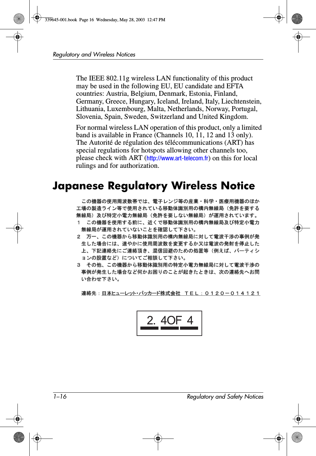 1–16 Regulatory and Safety NoticesRegulatory and Wireless NoticesThe IEEE 802.11g wireless LAN functionality of this product may be used in the following EU, EU candidate and EFTA countries: Austria, Belgium, Denmark, Estonia, Finland, Germany, Greece, Hungary, Iceland, Ireland, Italy, Liechtenstein, Lithuania, Luxembourg, Malta, Netherlands, Norway, Portugal, Slovenia, Spain, Sweden, Switzerland and United Kingdom.For normal wireless LAN operation of this product, only a limited band is available in France (Channels 10, 11, 12 and 13 only). The Autorité de régulation des télécommunications (ART) has special regulations for hotspots allowing other channels too, please check with ART (http://www.art-telecom.fr) on this for local rulings and for authorization.Japanese Regulatory Wireless Notice339645-001.book  Page 16  Wednesday, May 28, 2003  12:47 PM