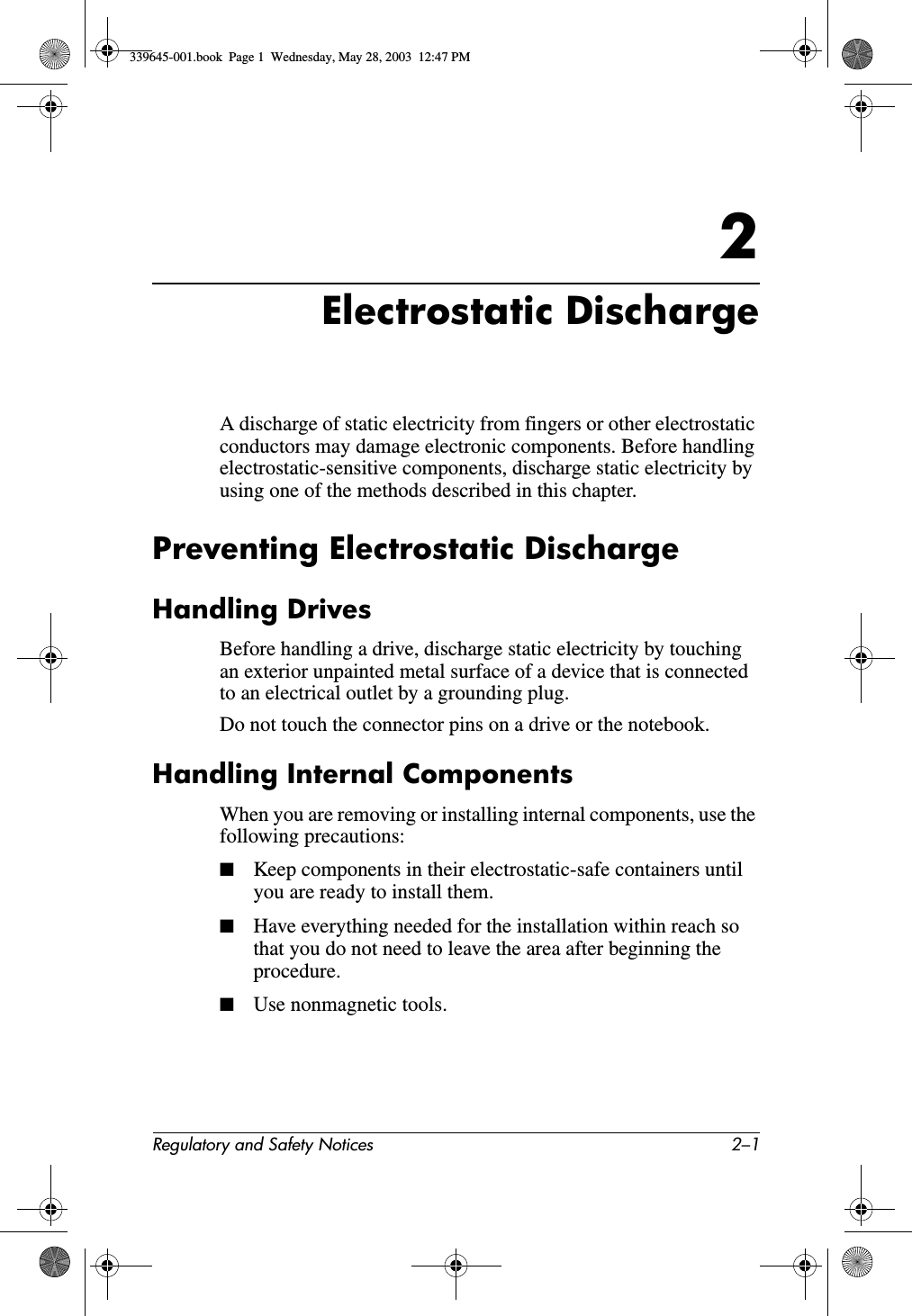 Regulatory and Safety Notices 2–12Electrostatic DischargeA discharge of static electricity from fingers or other electrostatic conductors may damage electronic components. Before handling electrostatic-sensitive components, discharge static electricity by using one of the methods described in this chapter.Preventing Electrostatic DischargeHandling DrivesBefore handling a drive, discharge static electricity by touching an exterior unpainted metal surface of a device that is connected to an electrical outlet by a grounding plug.Do not touch the connector pins on a drive or the notebook.Handling Internal ComponentsWhen you are removing or installing internal components, use the following precautions:■Keep components in their electrostatic-safe containers until you are ready to install them.■Have everything needed for the installation within reach so that you do not need to leave the area after beginning the procedure.■Use nonmagnetic tools.339645-001.book  Page 1  Wednesday, May 28, 2003  12:47 PM