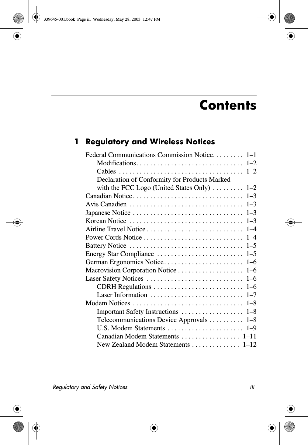 Regulatory and Safety Notices iiiContents1 Regulatory and Wireless NoticesFederal Communications Commission Notice. . . . . . . . .  1–1Modifications. . . . . . . . . . . . . . . . . . . . . . . . . . . . . . .  1–2Cables  . . . . . . . . . . . . . . . . . . . . . . . . . . . . . . . . . . . .  1–2Declaration of Conformity for Products Markedwith the FCC Logo (United States Only)  . . . . . . . . .  1–2Canadian Notice . . . . . . . . . . . . . . . . . . . . . . . . . . . . . . . .  1–3Avis Canadien  . . . . . . . . . . . . . . . . . . . . . . . . . . . . . . . . .  1–3Japanese Notice . . . . . . . . . . . . . . . . . . . . . . . . . . . . . . . .  1–3Korean Notice  . . . . . . . . . . . . . . . . . . . . . . . . . . . . . . . . .  1–3Airline Travel Notice . . . . . . . . . . . . . . . . . . . . . . . . . . . .  1–4Power Cords Notice . . . . . . . . . . . . . . . . . . . . . . . . . . . . .  1–4Battery Notice  . . . . . . . . . . . . . . . . . . . . . . . . . . . . . . . . .  1–5Energy Star Compliance  . . . . . . . . . . . . . . . . . . . . . . . . .  1–5German Ergonomics Notice. . . . . . . . . . . . . . . . . . . . . . .  1–6Macrovision Corporation Notice . . . . . . . . . . . . . . . . . . .  1–6Laser Safety Notices  . . . . . . . . . . . . . . . . . . . . . . . . . . . .  1–6CDRH Regulations  . . . . . . . . . . . . . . . . . . . . . . . . . .  1–6Laser Information  . . . . . . . . . . . . . . . . . . . . . . . . . . .  1–7Modem Notices  . . . . . . . . . . . . . . . . . . . . . . . . . . . . . . . .  1–8Important Safety Instructions  . . . . . . . . . . . . . . . . . .  1–8Telecommunications Device Approvals . . . . . . . . . .  1–8U.S. Modem Statements  . . . . . . . . . . . . . . . . . . . . . .  1–9Canadian Modem Statements  . . . . . . . . . . . . . . . . .  1–11New Zealand Modem Statements . . . . . . . . . . . . . .  1–12339645-001.book  Page iii  Wednesday, May 28, 2003  12:47 PM