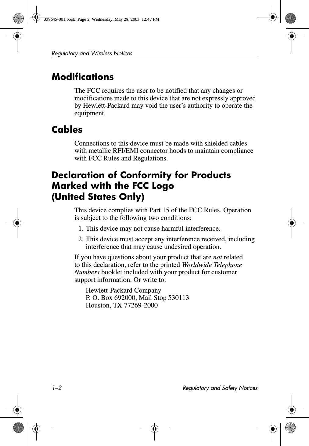 1–2 Regulatory and Safety NoticesRegulatory and Wireless NoticesModificationsThe FCC requires the user to be notified that any changes or modifications made to this device that are not expressly approved by Hewlett-Packard may void the user’s authority to operate the equipment.CablesConnections to this device must be made with shielded cables with metallic RFI/EMI connector hoods to maintain compliance with FCC Rules and Regulations.Declaration of Conformity for Products Marked with the FCC Logo (United States Only)This device complies with Part 15 of the FCC Rules. Operation is subject to the following two conditions:1. This device may not cause harmful interference.2. This device must accept any interference received, including interference that may cause undesired operation.If you have questions about your product that are not related to this declaration, refer to the printed Worldwide Telephone Numbers booklet included with your product for customer support information. Or write to:Hewlett-Packard CompanyP. O. Box 692000, Mail Stop 530113Houston, TX 77269-2000339645-001.book  Page 2  Wednesday, May 28, 2003  12:47 PM