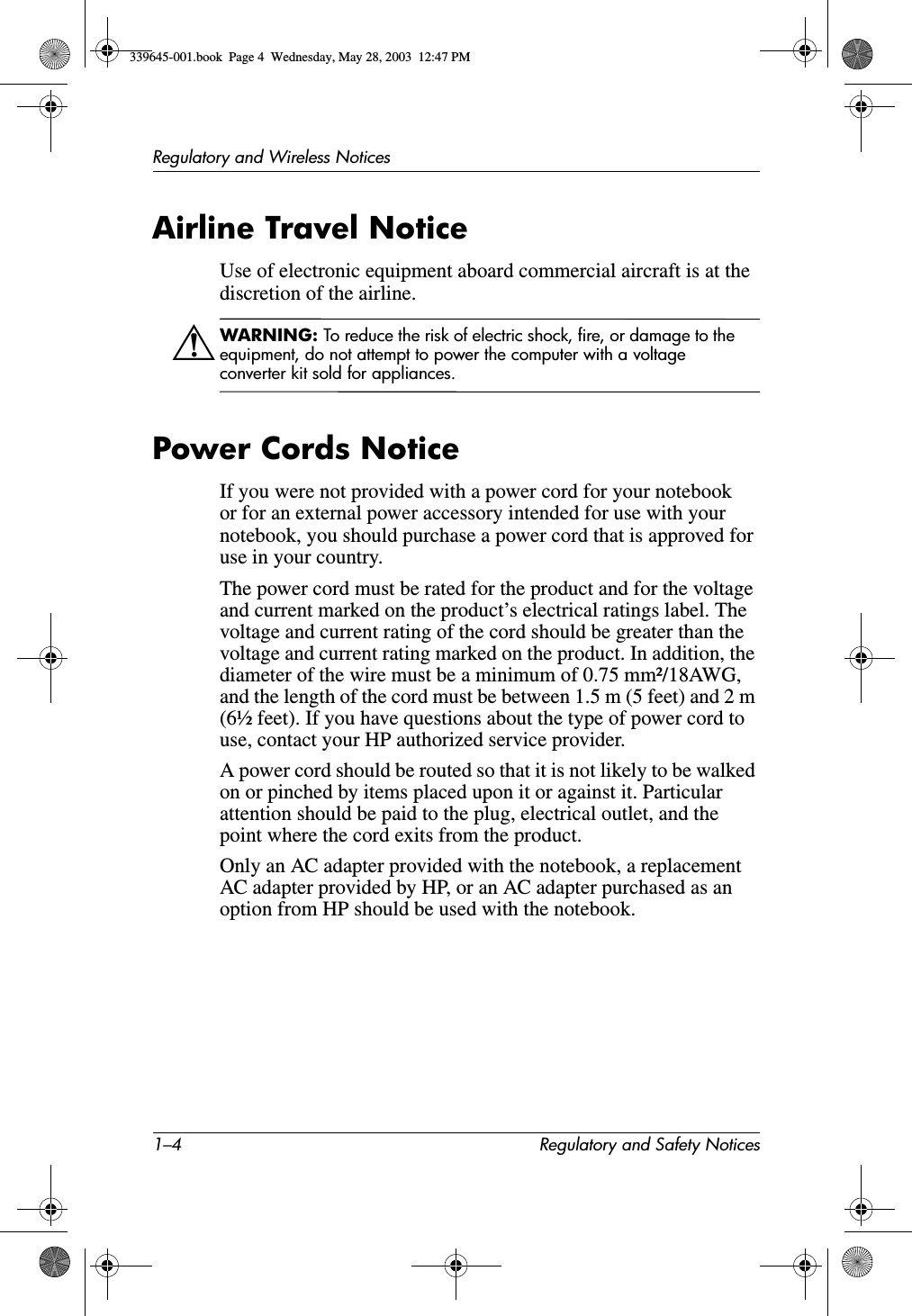 1–4 Regulatory and Safety NoticesRegulatory and Wireless NoticesAirline Travel NoticeUse of electronic equipment aboard commercial aircraft is at the discretion of the airline.ÅWARNING: To reduce the risk of electric shock, fire, or damage to the equipment, do not attempt to power the computer with a voltage converter kit sold for appliances.Power Cords NoticeIf you were not provided with a power cord for your notebook or for an external power accessory intended for use with your notebook, you should purchase a power cord that is approved for use in your country.The power cord must be rated for the product and for the voltage and current marked on the product’s electrical ratings label. The voltage and current rating of the cord should be greater than the voltage and current rating marked on the product. In addition, the diameter of the wire must be a minimum of 0.75 mm²/18AWG, and the length of the cord must be between 1.5 m (5 feet) and 2 m (6½ feet). If you have questions about the type of power cord to use, contact your HP authorized service provider.A power cord should be routed so that it is not likely to be walked on or pinched by items placed upon it or against it. Particular attention should be paid to the plug, electrical outlet, and the point where the cord exits from the product.Only an AC adapter provided with the notebook, a replacement AC adapter provided by HP, or an AC adapter purchased as an option from HP should be used with the notebook.339645-001.book  Page 4  Wednesday, May 28, 2003  12:47 PM