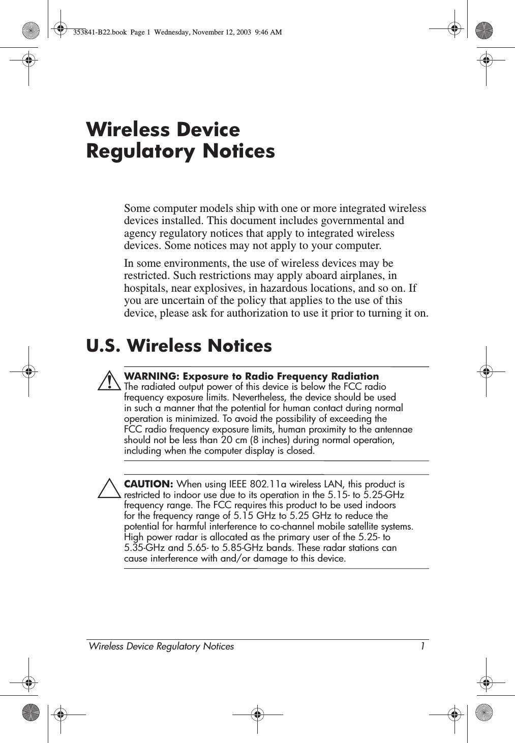 Wireless Device Regulatory Notices 1Wireless Device Regulatory NoticesSome computer models ship with one or more integrated wireless devices installed. This document includes governmental and agency regulatory notices that apply to integrated wireless devices. Some notices may not apply to your computer.In some environments, the use of wireless devices may be restricted. Such restrictions may apply aboard airplanes, in hospitals, near explosives, in hazardous locations, and so on. If you are uncertain of the policy that applies to the use of this device, please ask for authorization to use it prior to turning it on.U.S. Wireless NoticesÅWARNING: Exposure to Radio Frequency Radiation The radiated output power of this device is below the FCC radio frequency exposure limits. Nevertheless, the device should be used in such a manner that the potential for human contact during normal operation is minimized. To avoid the possibility of exceeding the FCC radio frequency exposure limits, human proximity to the antennae should not be less than 20 cm (8 inches) during normal operation, including when the computer display is closed.ÄCAUTION: When using IEEE 802.11a wireless LAN, this product is restricted to indoor use due to its operation in the 5.15- to 5.25-GHz frequency range. The FCC requires this product to be used indoors for the frequency range of 5.15 GHz to 5.25 GHz to reduce the potential for harmful interference to co-channel mobile satellite systems. High power radar is allocated as the primary user of the 5.25- to 5.35-GHz and 5.65- to 5.85-GHz bands. These radar stations can cause interference with and/or damage to this device.353841-B22.book  Page 1  Wednesday, November 12, 2003  9:46 AM