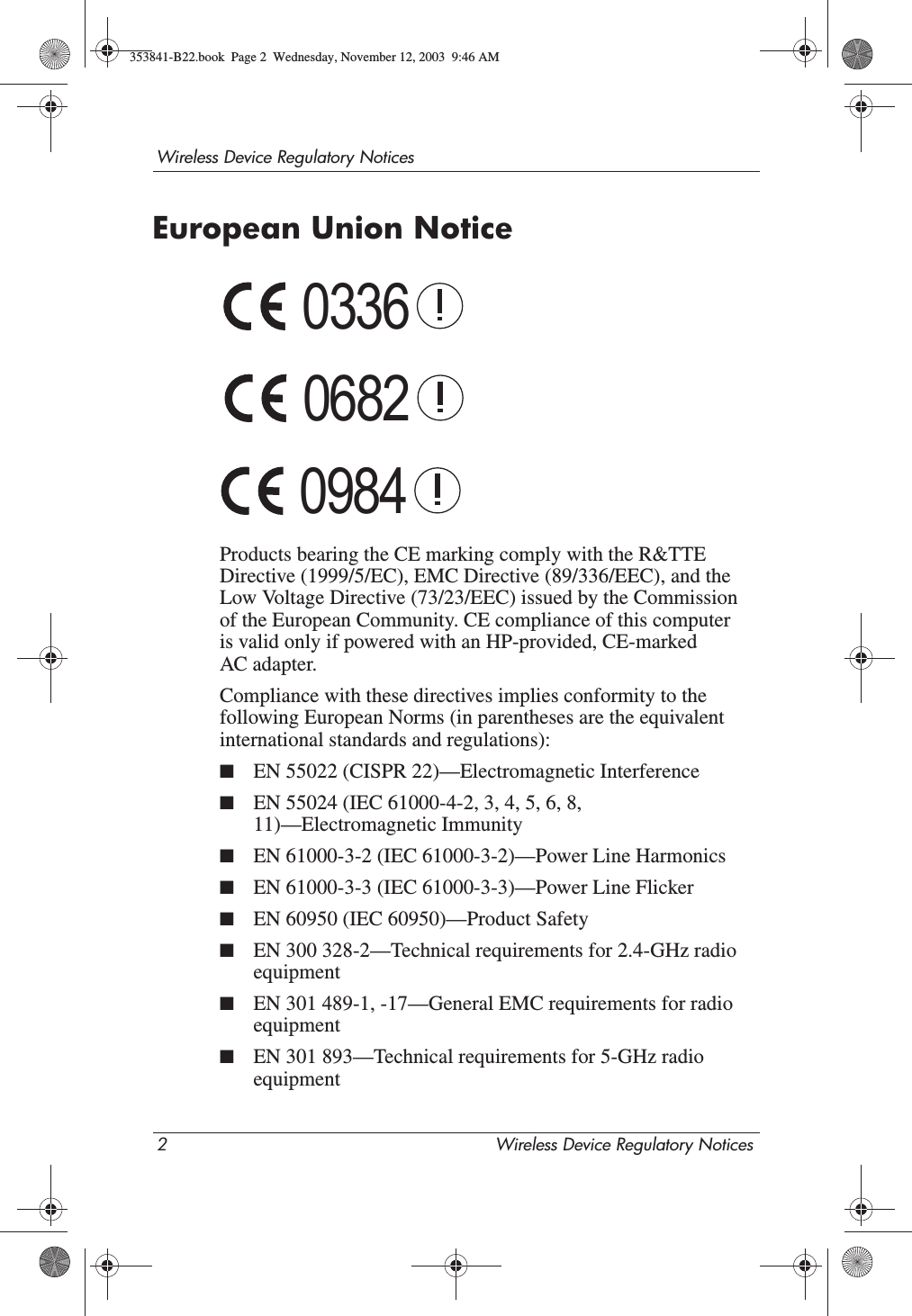 2 Wireless Device Regulatory NoticesWireless Device Regulatory NoticesEuropean Union NoticeProducts bearing the CE marking comply with the R&amp;TTE Directive (1999/5/EC), EMC Directive (89/336/EEC), and the Low Voltage Directive (73/23/EEC) issued by the Commission of the European Community. CE compliance of this computer is valid only if powered with an HP-provided, CE-marked AC adapter. Compliance with these directives implies conformity to the following European Norms (in parentheses are the equivalent international standards and regulations):■EN 55022 (CISPR 22)—Electromagnetic Interference■EN 55024 (IEC 61000-4-2, 3, 4, 5, 6, 8, 11)—Electromagnetic Immunity■EN 61000-3-2 (IEC 61000-3-2)—Power Line Harmonics■EN 61000-3-3 (IEC 61000-3-3)—Power Line Flicker■EN 60950 (IEC 60950)—Product Safety■EN 300 328-2—Technical requirements for 2.4-GHz radio equipment■EN 301 489-1, -17—General EMC requirements for radio equipment■EN 301 893—Technical requirements for 5-GHz radio equipment033606820984353841-B22.book  Page 2  Wednesday, November 12, 2003  9:46 AM