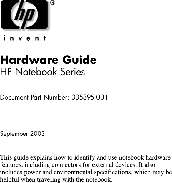 Hardware GuideHP Notebook SeriesDocument Part Number: 335395-001September 2003This guide explains how to identify and use notebook hardware features, including connectors for external devices. It also includes power and environmental specifications, which may be helpful when traveling with the notebook.