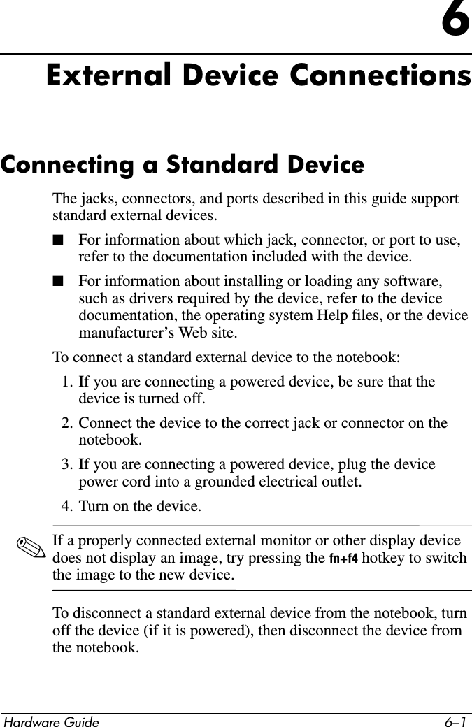 Hardware Guide 6–16External Device ConnectionsConnecting a Standard DeviceThe jacks, connectors, and ports described in this guide support standard external devices. ■For information about which jack, connector, or port to use, refer to the documentation included with the device.■For information about installing or loading any software, such as drivers required by the device, refer to the device documentation, the operating system Help files, or the device manufacturer’s Web site.To connect a standard external device to the notebook:1. If you are connecting a powered device, be sure that the device is turned off.2. Connect the device to the correct jack or connector on the notebook.3. If you are connecting a powered device, plug the device power cord into a grounded electrical outlet.4. Turn on the device.✎If a properly connected external monitor or other display device does not display an image, try pressing the fn+f4 hotkey to switch the image to the new device.To disconnect a standard external device from the notebook, turn off the device (if it is powered), then disconnect the device from the notebook.