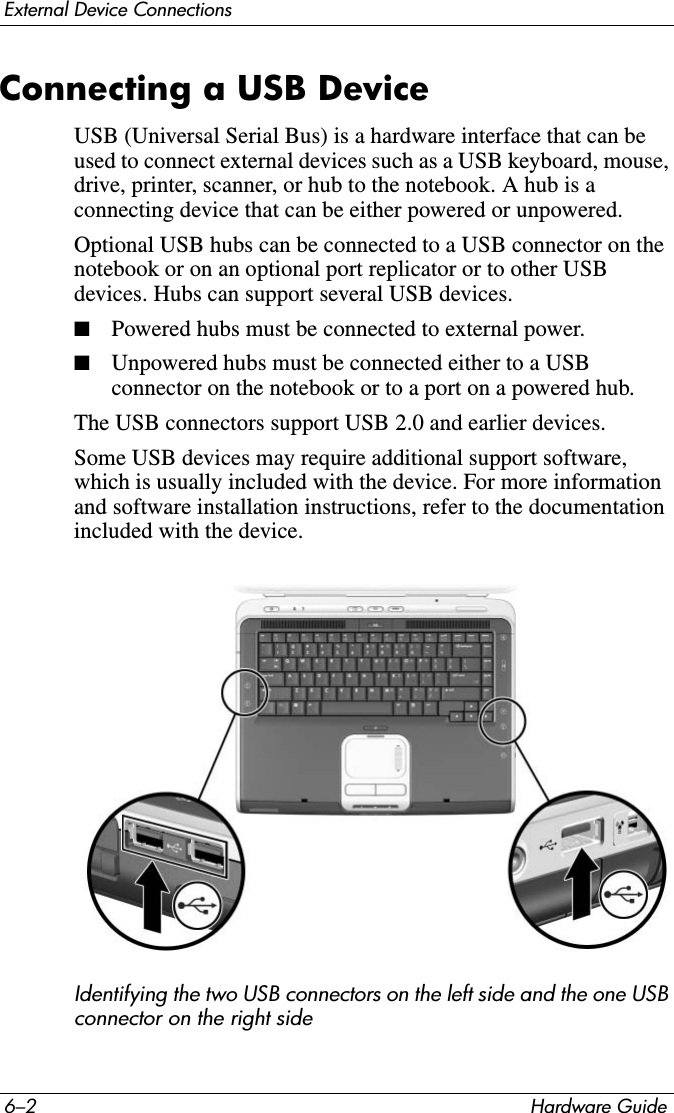 6–2 Hardware GuideExternal Device ConnectionsConnecting a USB DeviceUSB (Universal Serial Bus) is a hardware interface that can be used to connect external devices such as a USB keyboard, mouse, drive, printer, scanner, or hub to the notebook. A hub is a connecting device that can be either powered or unpowered.Optional USB hubs can be connected to a USB connector on the notebook or on an optional port replicator or to other USB devices. Hubs can support several USB devices.■Powered hubs must be connected to external power.■Unpowered hubs must be connected either to a USB connector on the notebook or to a port on a powered hub.The USB connectors support USB 2.0 and earlier devices.Some USB devices may require additional support software, which is usually included with the device. For more information and software installation instructions, refer to the documentation included with the device.Identifying the two USB connectors on the left side and the one USB connector on the right side