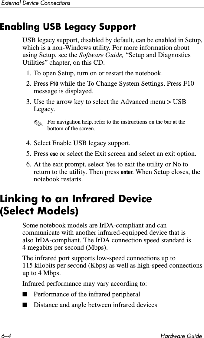 6–4 Hardware GuideExternal Device ConnectionsEnabling USB Legacy SupportUSB legacy support, disabled by default, can be enabled in Setup, which is a non-Windows utility. For more information about using Setup, see the Software Guide, “Setup and Diagnostics Utilities” chapter, on this CD.1. To open Setup, turn on or restart the notebook.2. Press F10 while the To Change System Settings, Press F10 message is displayed.3. Use the arrow key to select the Advanced menu &gt; USB Legacy. ✎For navigation help, refer to the instructions on the bar at the bottom of the screen.4. Select Enable USB legacy support.5. Press esc or select the Exit screen and select an exit option.6. At the exit prompt, select Yes to exit the utility or No to return to the utility. Then press enter. When Setup closes, the notebook restarts.Linking to an Infrared Device (Select Models)Some notebook models are IrDA-compliant and can communicate with another infrared-equipped device that is also IrDA-compliant. The IrDA connection speed standard is 4 megabits per second (Mbps).The infrared port supports low-speed connections up to 115 kilobits per second (Kbps) as well as high-speed connections up to 4 Mbps.Infrared performance may vary according to:■Performance of the infrared peripheral■Distance and angle between infrared devices