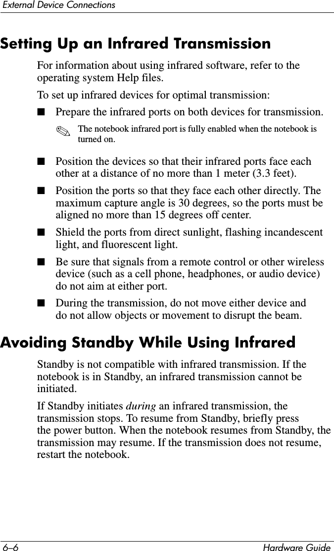 6–6 Hardware GuideExternal Device ConnectionsSetting Up an Infrared TransmissionFor information about using infrared software, refer to the operating system Help files.To set up infrared devices for optimal transmission:■Prepare the infrared ports on both devices for transmission.✎The notebook infrared port is fully enabled when the notebook is turned on.■Position the devices so that their infrared ports face each other at a distance of no more than 1 meter (3.3 feet).■Position the ports so that they face each other directly. The maximum capture angle is 30 degrees, so the ports must be aligned no more than 15 degrees off center.■Shield the ports from direct sunlight, flashing incandescent light, and fluorescent light.■Be sure that signals from a remote control or other wireless device (such as a cell phone, headphones, or audio device) do not aim at either port.■During the transmission, do not move either device and do not allow objects or movement to disrupt the beam.Avoiding Standby While Using InfraredStandby is not compatible with infrared transmission. If the notebook is in Standby, an infrared transmission cannot be initiated.If Standby initiates during an infrared transmission, the transmission stops. To resume from Standby, briefly press the power button. When the notebook resumes from Standby, the transmission may resume. If the transmission does not resume, restart the notebook.