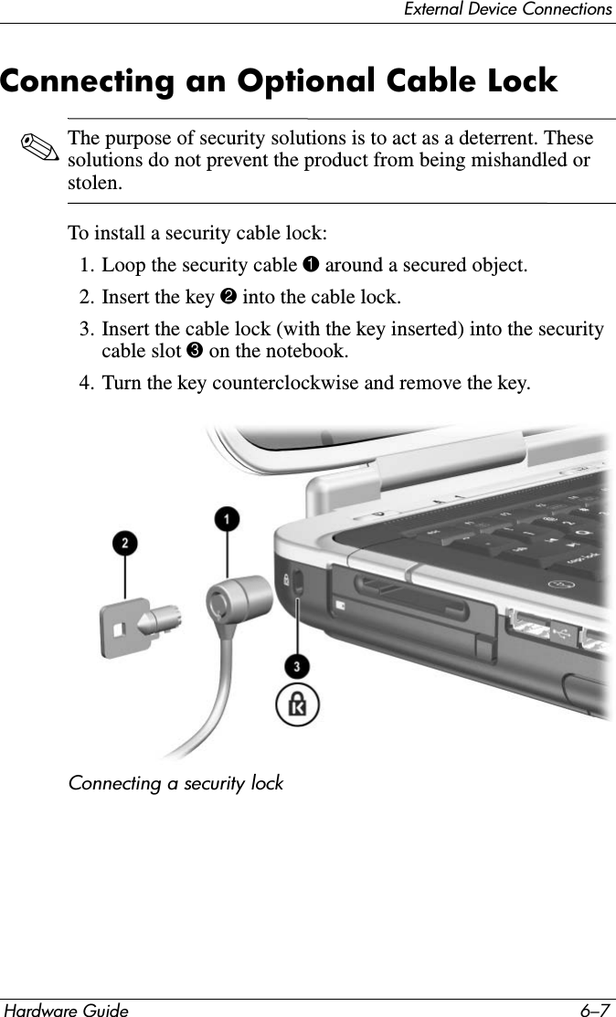 External Device ConnectionsHardware Guide 6–7Connecting an Optional Cable Lock✎The purpose of security solutions is to act as a deterrent. These solutions do not prevent the product from being mishandled or stolen.To install a security cable lock:1. Loop the security cable 1 around a secured object.2. Insert the key 2 into the cable lock.3. Insert the cable lock (with the key inserted) into the security cable slot 3 on the notebook.4. Turn the key counterclockwise and remove the key.Connecting a security lock
