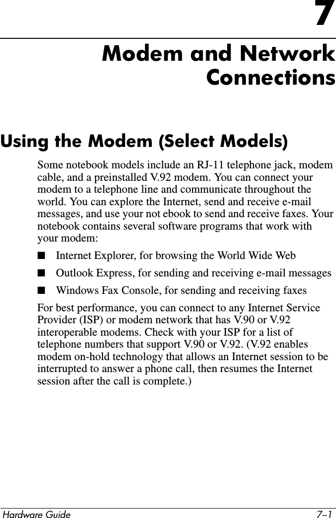 Hardware Guide 7–17Modem and NetworkConnectionsUsing the Modem (Select Models)Some notebook models include an RJ-11 telephone jack, modem cable, and a preinstalled V.92 modem. You can connect your modem to a telephone line and communicate throughout the world. You can explore the Internet, send and receive e-mail messages, and use your not ebook to send and receive faxes. Your notebook contains several software programs that work with your modem:■Internet Explorer, for browsing the World Wide Web■Outlook Express, for sending and receiving e-mail messages■Windows Fax Console, for sending and receiving faxesFor best performance, you can connect to any Internet Service Provider (ISP) or modem network that has V.90 or V.92 interoperable modems. Check with your ISP for a list of telephone numbers that support V.90 or V.92. (V.92 enables modem on-hold technology that allows an Internet session to be interrupted to answer a phone call, then resumes the Internet session after the call is complete.)