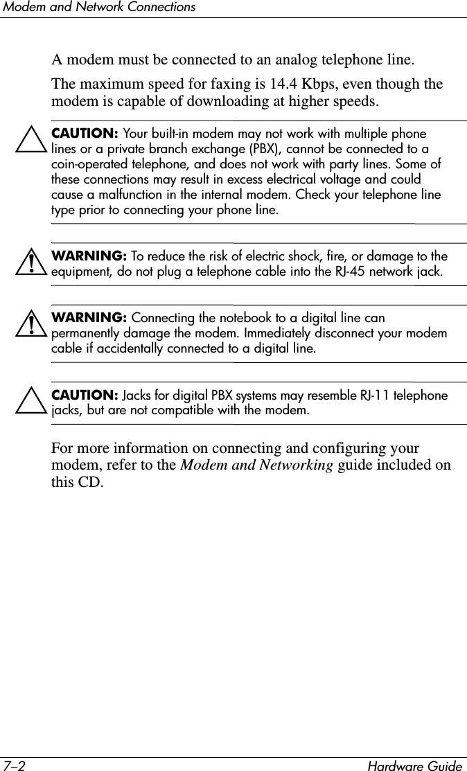 7–2 Hardware GuideModem and Network ConnectionsA modem must be connected to an analog telephone line. The maximum speed for faxing is 14.4 Kbps, even though the modem is capable of downloading at higher speeds.ÄCAUTION: Your built-in modem may not work with multiple phone lines or a private branch exchange (PBX), cannot be connected to a coin-operated telephone, and does not work with party lines. Some of these connections may result in excess electrical voltage and could cause a malfunction in the internal modem. Check your telephone line type prior to connecting your phone line.ÅWARNING: To reduce the risk of electric shock, fire, or damage to the equipment, do not plug a telephone cable into the RJ-45 network jack.ÅWARNING: Connecting the notebook to a digital line can permanently damage the modem. Immediately disconnect your modem cable if accidentally connected to a digital line.ÄCAUTION: Jacks for digital PBX systems may resemble RJ-11 telephone jacks, but are not compatible with the modem.For more information on connecting and configuring your modem, refer to the Modem and Networking guide included on this CD.