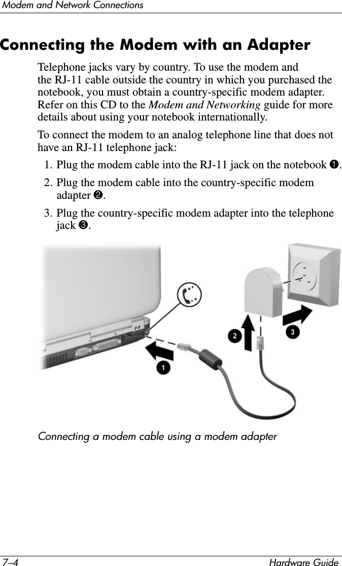 7–4 Hardware GuideModem and Network ConnectionsConnecting the Modem with an Adapter Telephone jacks vary by country. To use the modem and the RJ-11 cable outside the country in which you purchased the notebook, you must obtain a country-specific modem adapter. Refer on this CD to the Modem and Networking guide for more details about using your notebook internationally.To connect the modem to an analog telephone line that does not have an RJ-11 telephone jack: 1. Plug the modem cable into the RJ-11 jack on the notebook 1.2. Plug the modem cable into the country-specific modem adapter 2.3. Plug the country-specific modem adapter into the telephone jack 3.Connecting a modem cable using a modem adapter
