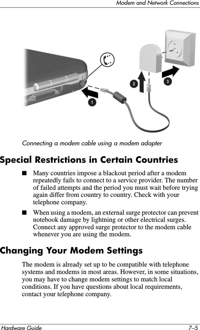 Modem and Network ConnectionsHardware Guide 7–5Connecting a modem cable using a modem adapterSpecial Restrictions in Certain Countries■Many countries impose a blackout period after a modem repeatedly fails to connect to a service provider. The number of failed attempts and the period you must wait before trying again differ from country to country. Check with your telephone company.■When using a modem, an external surge protector can prevent notebook damage by lightning or other electrical surges. Connect any approved surge protector to the modem cable whenever you are using the modem.Changing Your Modem SettingsThe modem is already set up to be compatible with telephone systems and modems in most areas. However, in some situations, you may have to change modem settings to match local conditions. If you have questions about local requirements, contact your telephone company.