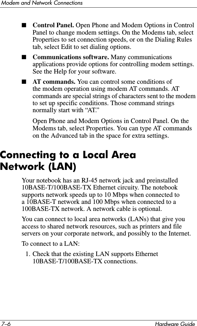 7–6 Hardware GuideModem and Network Connections■Control Panel. Open Phone and Modem Options in Control Panel to change modem settings. On the Modems tab, select Properties to set connection speeds, or on the Dialing Rules tab, select Edit to set dialing options.■Communications software. Many communications applications provide options for controlling modem settings. See the Help for your software.■AT commands. You can control some conditions of the modem operation using modem AT commands. AT commands are special strings of characters sent to the modem to set up specific conditions. Those command strings normally start with “AT.” Open Phone and Modem Options in Control Panel. On the Modems tab, select Properties. You can type AT commands on the Advanced tab in the space for extra settings.Connecting to a Local Area Network (LAN)Your notebook has an RJ-45 network jack and preinstalled 10BASE-T/100BASE-TX Ethernet circuity. The notebook supports network speeds up to 10 Mbps when connected to a 10BASE-T network and 100 Mbps when connected to a 100BASE-TX network. A network cable is optional. You can connect to local area networks (LANs) that give you access to shared network resources, such as printers and file servers on your corporate network, and possibly to the Internet. To connect to a LAN:1. Check that the existing LAN supports Ethernet 10BASE-T/100BASE-TX connections.