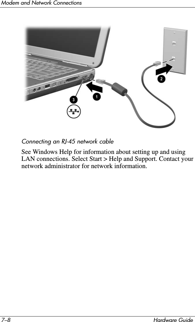 7–8 Hardware GuideModem and Network ConnectionsConnecting an RJ-45 network cableSee Windows Help for information about setting up and using LAN connections. Select Start &gt; Help and Support. Contact your network administrator for network information.