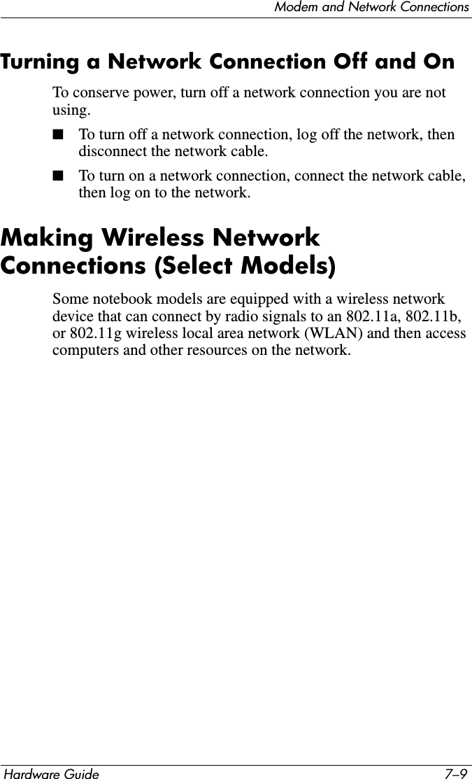 Modem and Network ConnectionsHardware Guide 7–9Turning a Network Connection Off and OnTo conserve power, turn off a network connection you are not using.■To turn off a network connection, log off the network, then disconnect the network cable.■To turn on a network connection, connect the network cable, then log on to the network.Making Wireless Network Connections (Select Models)Some notebook models are equipped with a wireless network device that can connect by radio signals to an 802.11a, 802.11b, or 802.11g wireless local area network (WLAN) and then access computers and other resources on the network.