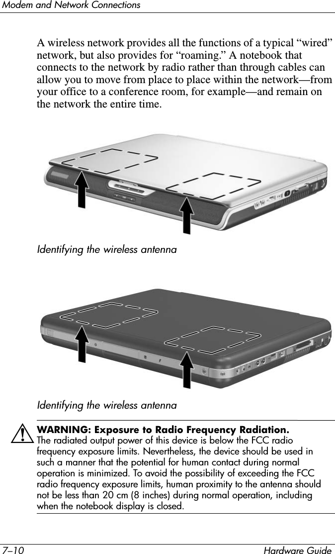 7–10 Hardware GuideModem and Network ConnectionsA wireless network provides all the functions of a typical “wired” network, but also provides for “roaming.” A notebook that connects to the network by radio rather than through cables can allow you to move from place to place within the network—from your office to a conference room, for example—and remain on the network the entire time.Identifying the wireless antennaIdentifying the wireless antennaÅWARNING: Exposure to Radio Frequency Radiation.The radiated output power of this device is below the FCC radio frequency exposure limits. Nevertheless, the device should be used in such a manner that the potential for human contact during normal operation is minimized. To avoid the possibility of exceeding the FCC radio frequency exposure limits, human proximity to the antenna should not be less than 20 cm (8 inches) during normal operation, including when the notebook display is closed.