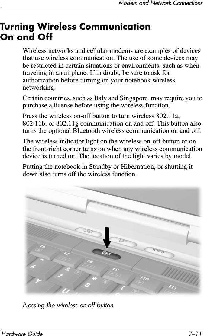 Modem and Network ConnectionsHardware Guide 7–11Turning Wireless Communication On and OffWireless networks and cellular modems are examples of devices that use wireless communication. The use of some devices may be restricted in certain situations or environments, such as when traveling in an airplane. If in doubt, be sure to ask for authorization before turning on your notebook wireless networking.Certain countries, such as Italy and Singapore, may require you to purchase a license before using the wireless function.Press the wireless on-off button to turn wireless 802.11a, 802.11b, or 802.11g communication on and off. This button also turns the optional Bluetooth wireless communication on and off. The wireless indicator light on the wireless on-off button or on the front-right corner turns on when any wireless communication device is turned on. The location of the light varies by model.Putting the notebook in Standby or Hibernation, or shutting it down also turns off the wireless function.Pressing the wireless on-off button