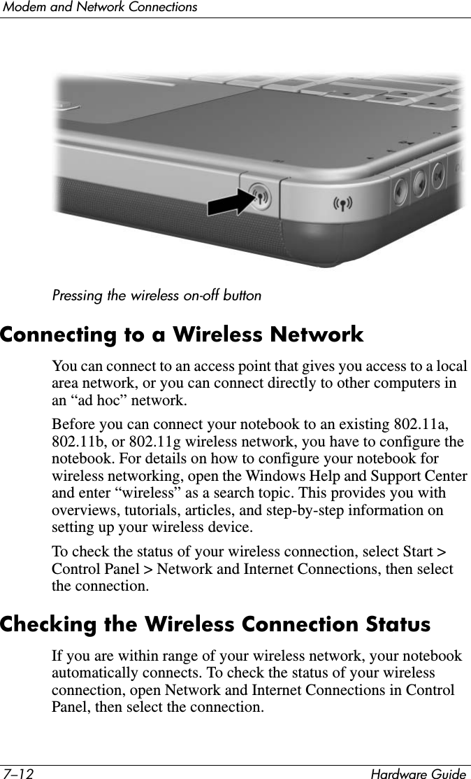 7–12 Hardware GuideModem and Network ConnectionsPressing the wireless on-off buttonConnecting to a Wireless NetworkYou can connect to an access point that gives you access to a local area network, or you can connect directly to other computers in an “ad hoc” network.Before you can connect your notebook to an existing 802.11a, 802.11b, or 802.11g wireless network, you have to configure the notebook. For details on how to configure your notebook for wireless networking, open the Windows Help and Support Center and enter “wireless” as a search topic. This provides you with overviews, tutorials, articles, and step-by-step information on setting up your wireless device.To check the status of your wireless connection, select Start &gt; Control Panel &gt; Network and Internet Connections, then select the connection.Checking the Wireless Connection StatusIf you are within range of your wireless network, your notebook automatically connects. To check the status of your wireless connection, open Network and Internet Connections in Control Panel, then select the connection. 