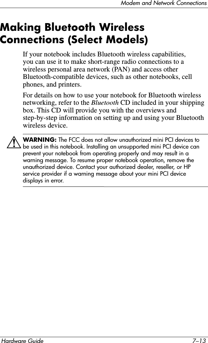 Modem and Network ConnectionsHardware Guide 7–13Making Bluetooth Wireless Connections (Select Models)If your notebook includes Bluetooth wireless capabilities, you can use it to make short-range radio connections to a wireless personal area network (PAN) and access other Bluetooth-compatible devices, such as other notebooks, cell phones, and printers.For details on how to use your notebook for Bluetooth wireless networking, refer to the Bluetooth CD included in your shipping box. This CD will provide you with the overviews and step-by-step information on setting up and using your Bluetooth wireless device.ÅWARNING: The FCC does not allow unauthorized mini PCI devices to be used in this notebook. Installing an unsupported mini PCI device can prevent your notebook from operating properly and may result in a warning message. To resume proper notebook operation, remove the unauthorized device. Contact your authorized dealer, reseller, or HP service provider if a warning message about your mini PCI device displays in error.