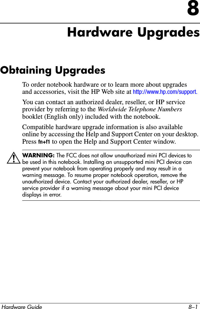 Hardware Guide 8–18Hardware UpgradesObtaining UpgradesTo order notebook hardware or to learn more about upgrades and accessories, visit the HP Web site at http://www.hp.com/support.You can contact an authorized dealer, reseller, or HP service provider by referring to the Worldwide Telephone Numbers booklet (English only) included with the notebook. Compatible hardware upgrade information is also available online by accessing the Help and Support Center on your desktop. Press fn+f1 to open the Help and Support Center window.ÅWARNING: The FCC does not allow unauthorized mini PCI devices to be used in this notebook. Installing an unsupported mini PCI device can prevent your notebook from operating properly and may result in a warning message. To resume proper notebook operation, remove the unauthorized device. Contact your authorized dealer, reseller, or HP service provider if a warning message about your mini PCI device displays in error.