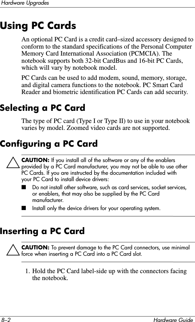 8–2 Hardware GuideHardware UpgradesUsing PC CardsAn optional PC Card is a credit card–sized accessory designed to conform to the standard specifications of the Personal Computer Memory Card International Association (PCMCIA). The notebook supports both 32-bit CardBus and 16-bit PC Cards, which will vary by notebook model.PC Cards can be used to add modem, sound, memory, storage, and digital camera functions to the notebook. PC Smart Card Reader and biometric identification PC Cards can add security.Selecting a PC CardThe type of PC card (Type I or Type II) to use in your notebook varies by model. Zoomed video cards are not supported.Configuring a PC CardÄCAUTION: If you install all of the software or any of the enablers provided by a PC Card manufacturer, you may not be able to use other PC Cards. If you are instructed by the documentation included with your PC Card to install device drivers:■Do not install other software, such as card services, socket services, or enablers, that may also be supplied by the PC Card manufacturer.■Install only the device drivers for your operating system.Inserting a PC CardÄCAUTION: To prevent damage to the PC Card connectors, use minimal force when inserting a PC Card into a PC Card slot.1. Hold the PC Card label-side up with the connectors facing the notebook.
