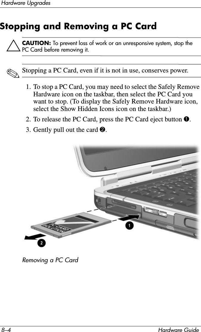 8–4 Hardware GuideHardware UpgradesStopping and Removing a PC CardÄCAUTION: To prevent loss of work or an unresponsive system, stop the PC Card before removing it.✎Stopping a PC Card, even if it is not in use, conserves power.1. To stop a PC Card, you may need to select the Safely Remove Hardware icon on the taskbar, then select the PC Card you want to stop. (To display the Safely Remove Hardware icon, select the Show Hidden Icons icon on the taskbar.)2. To release the PC Card, press the PC Card eject button 1.3. Gently pull out the card 2.Removing a PC Card