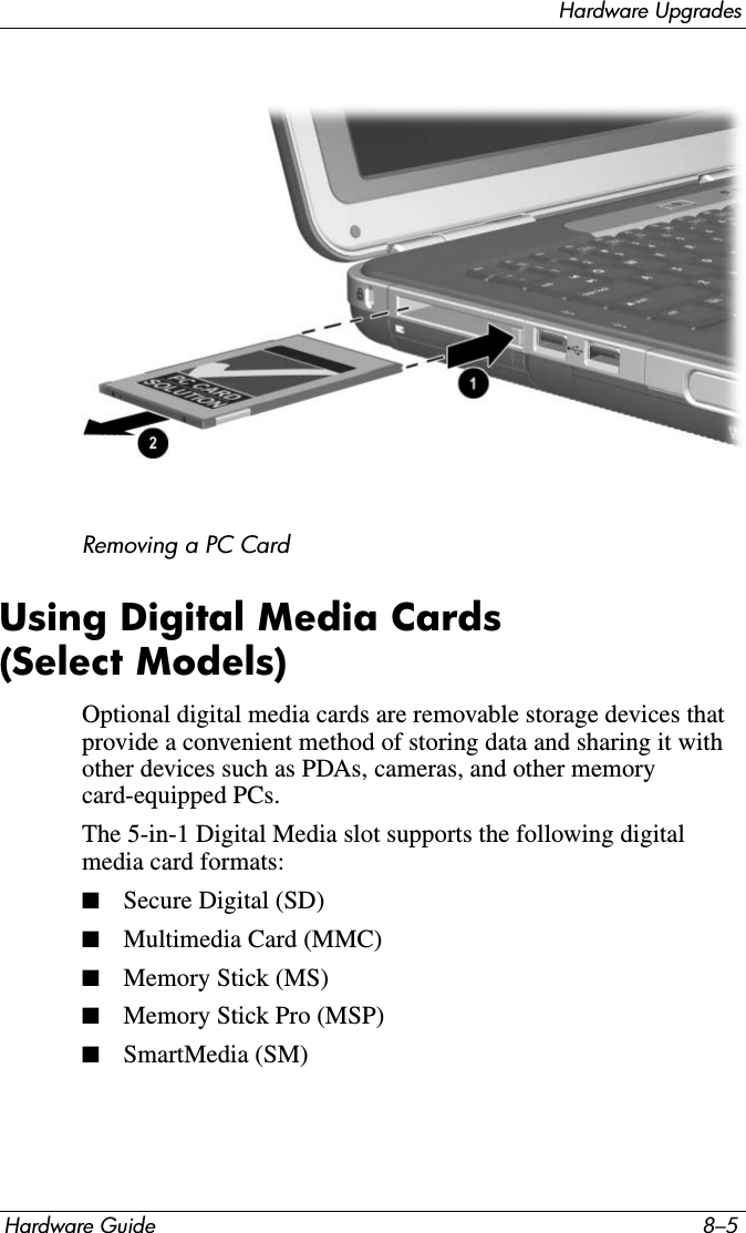 Hardware UpgradesHardware Guide 8–5Removing a PC CardUsing Digital Media Cards (Select Models)Optional digital media cards are removable storage devices that provide a convenient method of storing data and sharing it with other devices such as PDAs, cameras, and other memory card-equipped PCs.The 5-in-1 Digital Media slot supports the following digital media card formats:■Secure Digital (SD)■Multimedia Card (MMC)■Memory Stick (MS)■Memory Stick Pro (MSP)■SmartMedia (SM)