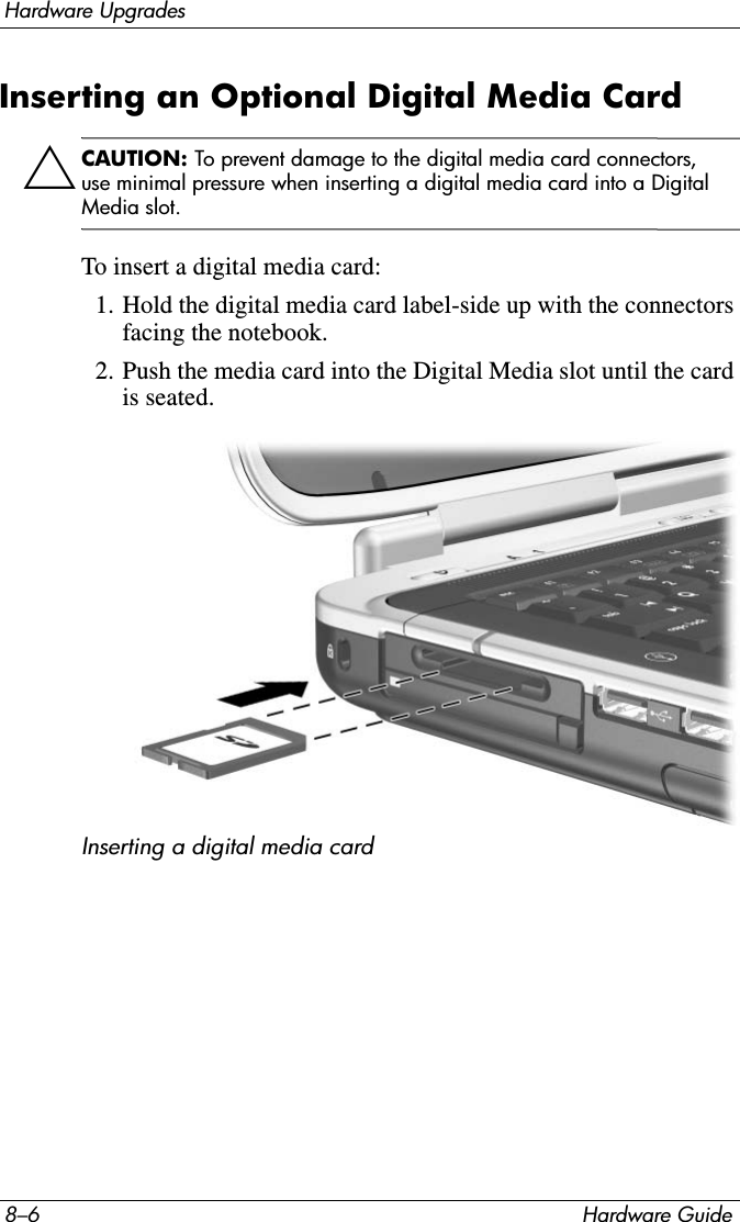 8–6 Hardware GuideHardware UpgradesInserting an Optional Digital Media CardÄCAUTION: To prevent damage to the digital media card connectors, use minimal pressure when inserting a digital media card into a Digital Media slot.To insert a digital media card:1. Hold the digital media card label-side up with the connectors facing the notebook.2. Push the media card into the Digital Media slot until the card is seated. Inserting a digital media card 