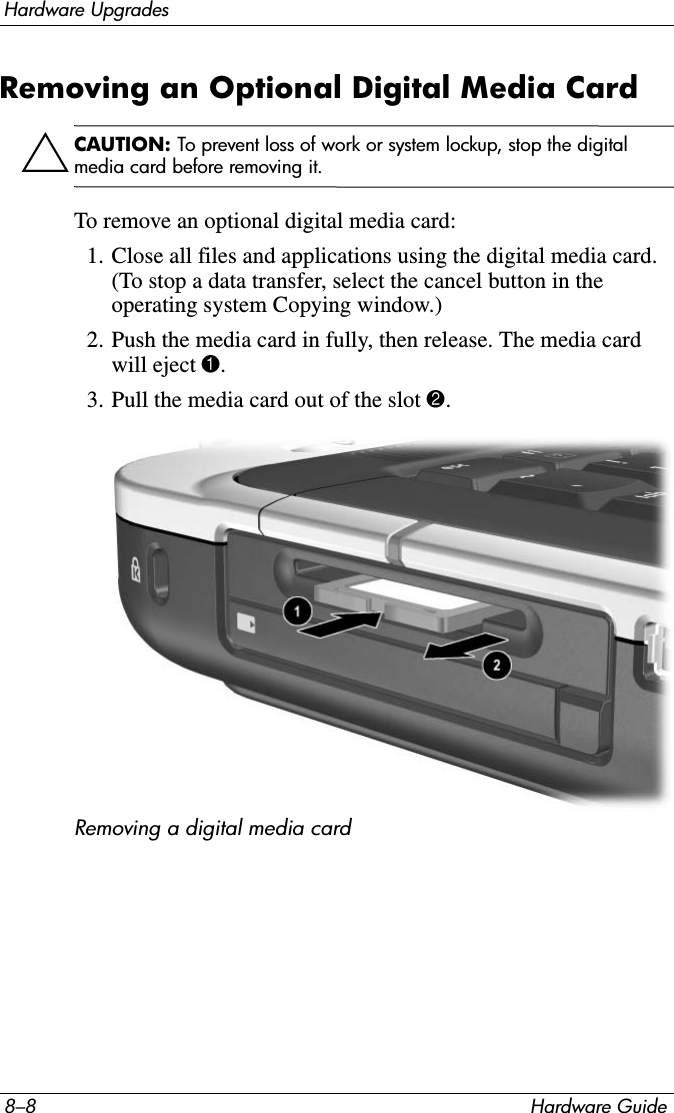 8–8 Hardware GuideHardware UpgradesRemoving an Optional Digital Media Card ÄCAUTION: To prevent loss of work or system lockup, stop the digital media card before removing it.To remove an optional digital media card:1. Close all files and applications using the digital media card. (To stop a data transfer, select the cancel button in the operating system Copying window.)2. Push the media card in fully, then release. The media card will eject 1. 3. Pull the media card out of the slot 2.Removing a digital media card