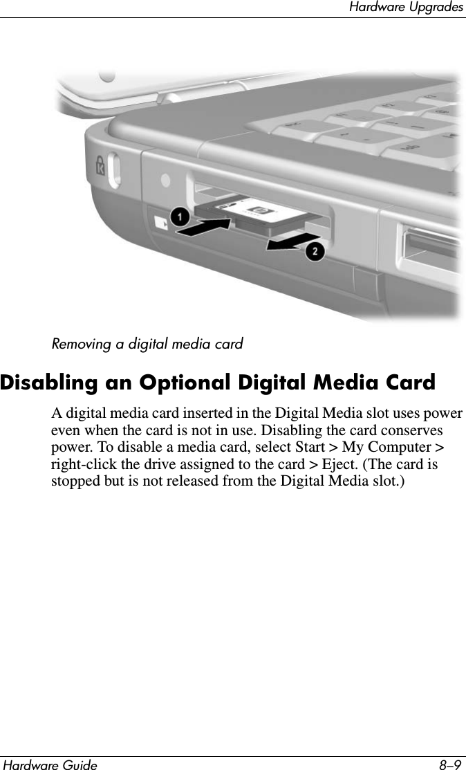 Hardware UpgradesHardware Guide 8–9Removing a digital media cardDisabling an Optional Digital Media CardA digital media card inserted in the Digital Media slot uses power even when the card is not in use. Disabling the card conserves power. To disable a media card, select Start &gt; My Computer &gt; right-click the drive assigned to the card &gt; Eject. (The card is stopped but is not released from the Digital Media slot.)