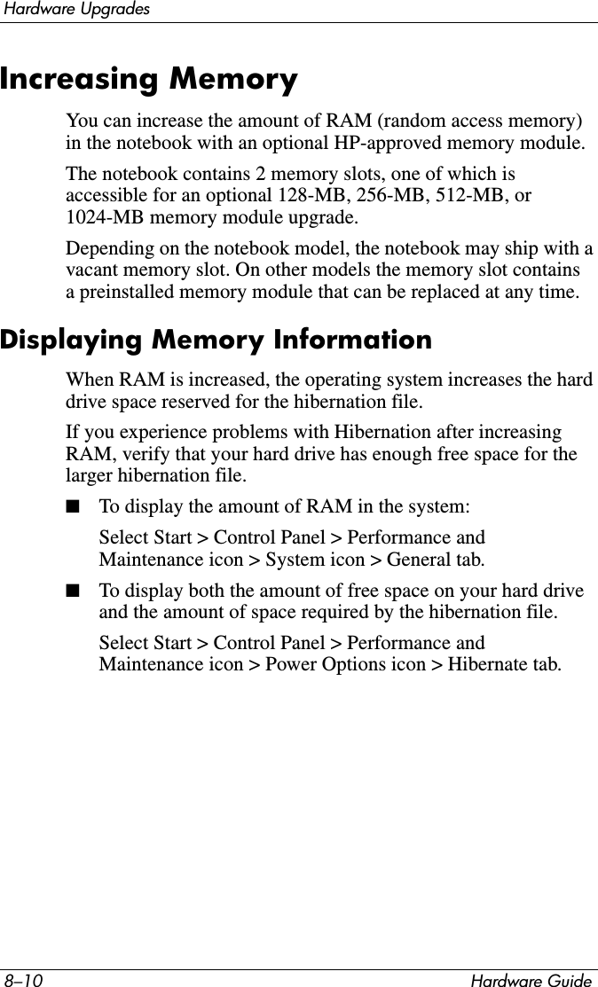 8–10 Hardware GuideHardware UpgradesIncreasing MemoryYou can increase the amount of RAM (random access memory) in the notebook with an optional HP-approved memory module.The notebook contains 2 memory slots, one of which is accessible for an optional 128-MB, 256-MB, 512-MB, or 1024-MB memory module upgrade.Depending on the notebook model, the notebook may ship with a vacant memory slot. On other models the memory slot contains a preinstalled memory module that can be replaced at any time.Displaying Memory InformationWhen RAM is increased, the operating system increases the hard drive space reserved for the hibernation file.If you experience problems with Hibernation after increasing RAM, verify that your hard drive has enough free space for the larger hibernation file.■To display the amount of RAM in the system:Select Start &gt; Control Panel &gt; Performance and Maintenance icon &gt; System icon &gt; General tab.■To display both the amount of free space on your hard drive and the amount of space required by the hibernation file.Select Start &gt; Control Panel &gt; Performance and Maintenance icon &gt; Power Options icon &gt; Hibernate tab.
