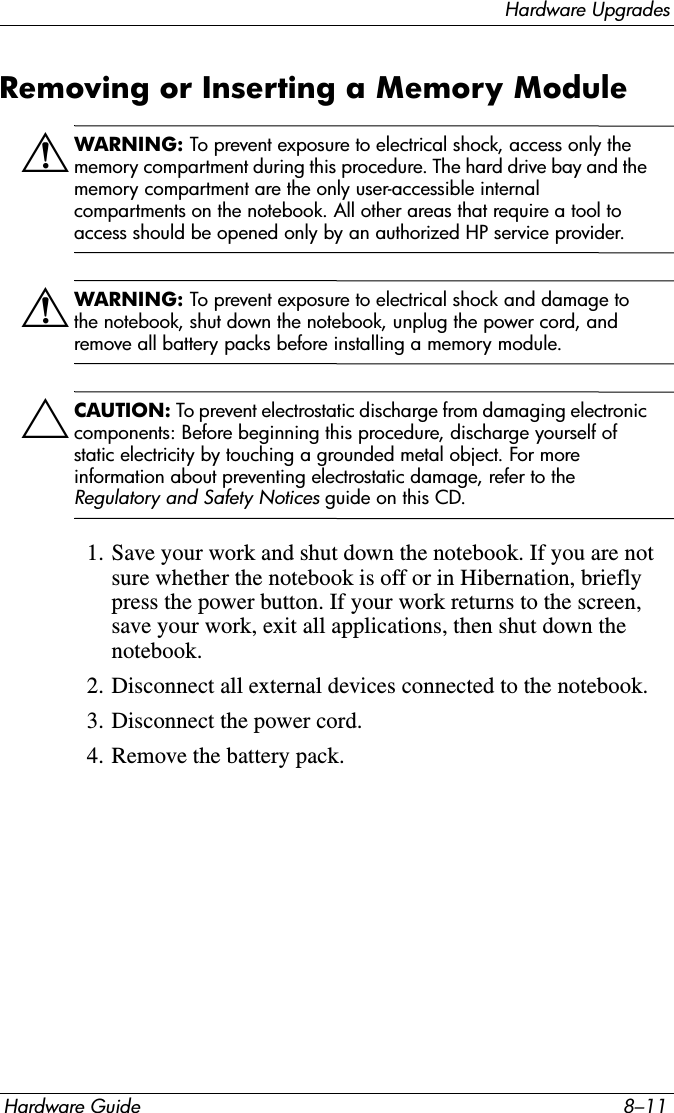 Hardware UpgradesHardware Guide 8–11Removing or Inserting a Memory ModuleÅWARNING: To prevent exposure to electrical shock, access only the memory compartment during this procedure. The hard drive bay and the memory compartment are the only user-accessible internal compartments on the notebook. All other areas that require a tool to access should be opened only by an authorized HP service provider.ÅWARNING: To prevent exposure to electrical shock and damage to the notebook, shut down the notebook, unplug the power cord, and remove all battery packs before installing a memory module.ÄCAUTION: To prevent electrostatic discharge from damaging electronic components: Before beginning this procedure, discharge yourself of static electricity by touching a grounded metal object. For more information about preventing electrostatic damage, refer to the Regulatory and Safety Notices guide on this CD.1. Save your work and shut down the notebook. If you are not sure whether the notebook is off or in Hibernation, briefly press the power button. If your work returns to the screen, save your work, exit all applications, then shut down the notebook.2. Disconnect all external devices connected to the notebook.3. Disconnect the power cord.4. Remove the battery pack.