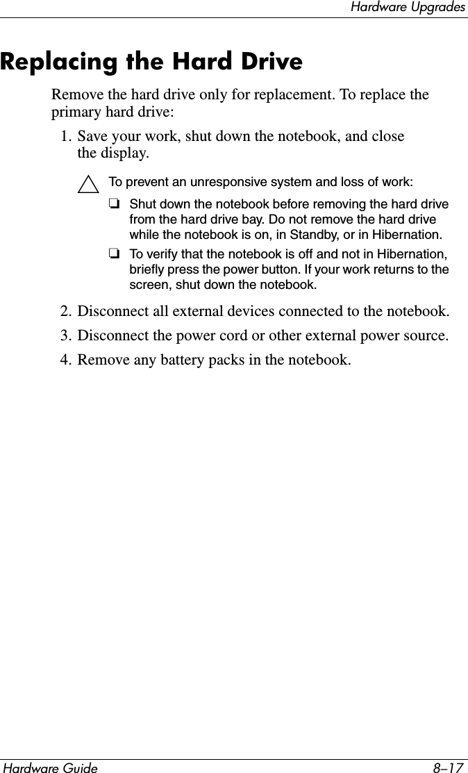 Hardware UpgradesHardware Guide 8–17Replacing the Hard DriveRemove the hard drive only for replacement. To replace the primary hard drive:1. Save your work, shut down the notebook, and close the display.ÄTo prevent an unresponsive system and loss of work:❏Shut down the notebook before removing the hard drive from the hard drive bay. Do not remove the hard drive while the notebook is on, in Standby, or in Hibernation.❏To verify that the notebook is off and not in Hibernation, briefly press the power button. If your work returns to the screen, shut down the notebook.2. Disconnect all external devices connected to the notebook.3. Disconnect the power cord or other external power source.4. Remove any battery packs in the notebook.