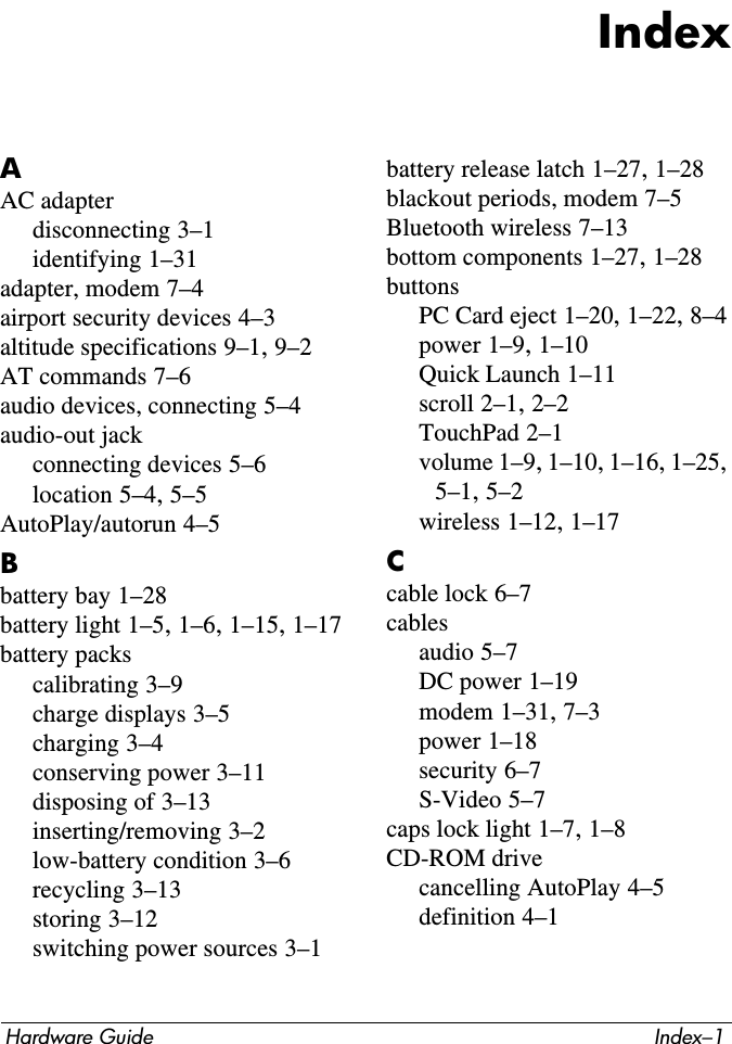 Hardware Guide Index–1IndexAAC adapterdisconnecting 3–1identifying 1–31adapter, modem 7–4airport security devices 4–3altitude specifications 9–1, 9–2AT commands 7–6audio devices, connecting 5–4audio-out jackconnecting devices 5–6location 5–4, 5–5AutoPlay/autorun 4–5Bbattery bay 1–28battery light 1–5, 1–6, 1–15, 1–17battery packscalibrating 3–9charge displays 3–5charging 3–4conserving power 3–11disposing of 3–13inserting/removing 3–2low-battery condition 3–6recycling 3–13storing 3–12switching power sources 3–1battery release latch 1–27, 1–28blackout periods, modem 7–5Bluetooth wireless 7–13bottom components 1–27, 1–28buttonsPC Card eject 1–20, 1–22, 8–4power 1–9, 1–10Quick Launch 1–11scroll 2–1, 2–2TouchPad 2–1volume 1–9, 1–10, 1–16, 1–25, 5–1, 5–2wireless 1–12, 1–17Ccable lock 6–7cablesaudio 5–7DC power 1–19modem 1–31, 7–3power 1–18security 6–7S-Video 5–7caps lock light 1–7, 1–8CD-ROM drivecancelling AutoPlay 4–5definition 4–1