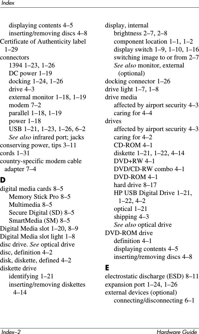 Index–2 Hardware GuideIndexdisplaying contents 4–5inserting/removing discs 4–8Certificate of Authenticity label 1–29connectors1394 1–23, 1–26DC power 1–19docking 1–24, 1–26drive 4–3external monitor 1–18, 1–19modem 7–2parallel 1–18, 1–19power 1–18USB 1–21, 1–23, 1–26, 6–2See also infrared port; jacksconserving power, tips 3–11cords 1–31country-specific modem cable adapter 7–4Ddigital media cards 8–5Memory Stick Pro 8–5Multimedia 8–5Secure Digital (SD) 8–5SmartMedia (SM) 8–5Digital Media slot 1–20, 8–9Digital Media slot light 1–8disc drive. See optical drivedisc, definition 4–2disk, diskette, defined 4–2diskette driveidentifying 1–21inserting/removing diskettes 4–14display, internalbrightness 2–7, 2–8component location 1–1, 1–2display switch 1–9, 1–10, 1–16switching image to or from 2–7See also monitor, external (optional)docking connector 1–26drive light 1–7, 1–8drive mediaaffected by airport security 4–3caring for 4–4drivesaffected by airport security 4–3caring for 4–2CD-ROM 4–1diskette 1–21, 1–22, 4–14DVD+RW 4–1DVD/CD-RW combo 4–1DVD-ROM 4–1hard drive 8–17HP USB Digital Drive 1–21, 1–22, 4–2optical 1–21shipping 4–3See also optical driveDVD-ROM drivedefinition 4–1displaying contents 4–5inserting/removing discs 4–8Eelectrostatic discharge (ESD) 8–11expansion port 1–24, 1–26external devices (optional)connecting/disconnecting 6–1