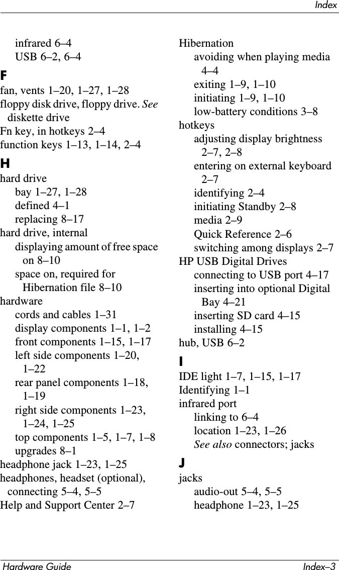 IndexHardware Guide Index–3infrared 6–4USB 6–2, 6–4Ffan, vents 1–20, 1–27, 1–28floppy disk drive, floppy drive. See diskette driveFn key, in hotkeys 2–4function keys 1–13, 1–14, 2–4Hhard drivebay 1–27, 1–28defined 4–1replacing 8–17hard drive, internaldisplaying amount of free space on 8–10space on, required for Hibernation file 8–10hardwarecords and cables 1–31display components 1–1, 1–2front components 1–15, 1–17left side components 1–20, 1–22rear panel components 1–18, 1–19right side components 1–23, 1–24, 1–25top components 1–5, 1–7, 1–8upgrades 8–1headphone jack 1–23, 1–25headphones, headset (optional), connecting 5–4, 5–5Help and Support Center 2–7Hibernationavoiding when playing media 4–4exiting 1–9, 1–10initiating 1–9, 1–10low-battery conditions 3–8hotkeysadjusting display brightness 2–7, 2–8entering on external keyboard 2–7identifying 2–4initiating Standby 2–8media 2–9Quick Reference 2–6switching among displays 2–7HP USB Digital Drivesconnecting to USB port 4–17inserting into optional Digital Bay 4–21inserting SD card 4–15installing 4–15hub, USB 6–2IIDE light 1–7, 1–15, 1–17Identifying 1–1infrared portlinking to 6–4location 1–23, 1–26See also connectors; jacksJjacksaudio-out 5–4, 5–5headphone 1–23, 1–25
