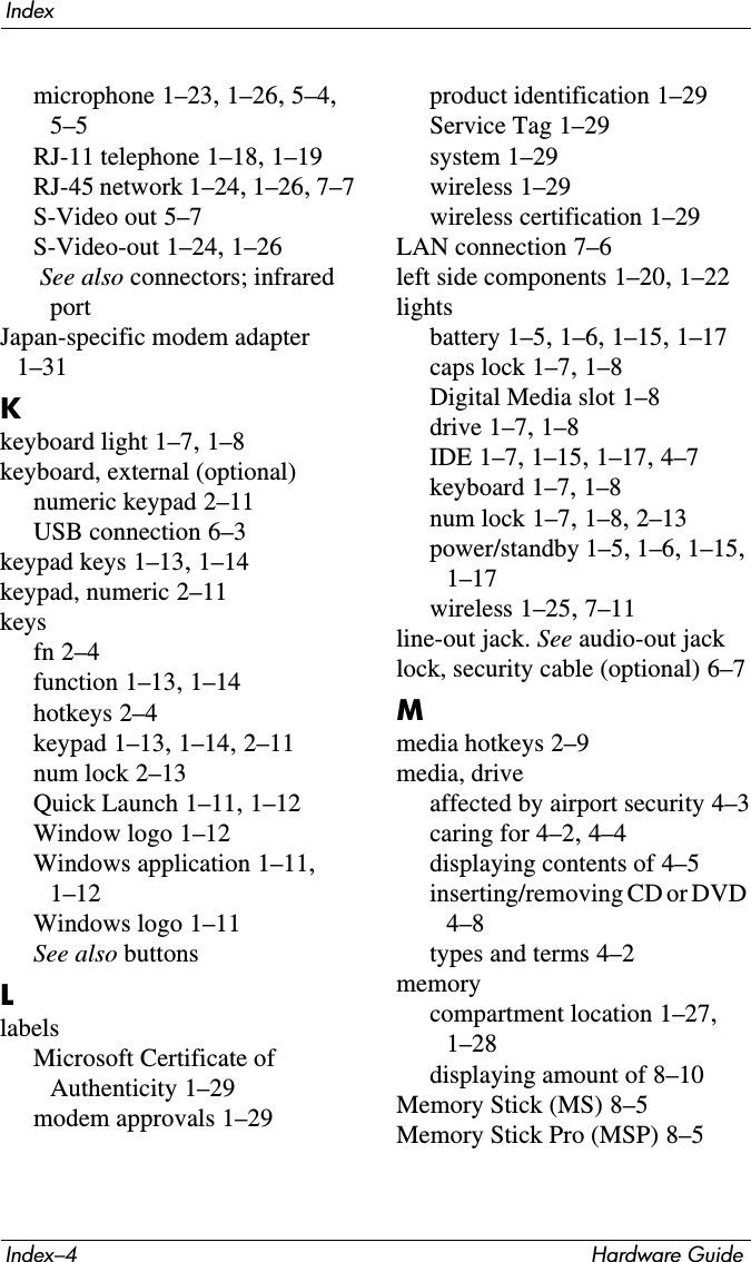 Index–4 Hardware GuideIndexmicrophone 1–23, 1–26, 5–4, 5–5RJ-11 telephone 1–18, 1–19RJ-45 network 1–24, 1–26, 7–7S-Video out 5–7S-Video-out 1–24, 1–26 See also connectors; infrared portJapan-specific modem adapter 1–31Kkeyboard light 1–7, 1–8keyboard, external (optional)numeric keypad 2–11USB connection 6–3keypad keys 1–13, 1–14keypad, numeric 2–11keysfn 2–4function 1–13, 1–14hotkeys 2–4keypad 1–13, 1–14, 2–11num lock 2–13Quick Launch 1–11, 1–12Window logo 1–12Windows application 1–11, 1–12Windows logo 1–11See also buttonsLlabelsMicrosoft Certificate of Authenticity 1–29modem approvals 1–29product identification 1–29Service Tag 1–29system 1–29wireless 1–29wireless certification 1–29LAN connection 7–6left side components 1–20, 1–22lightsbattery 1–5, 1–6, 1–15, 1–17caps lock 1–7, 1–8Digital Media slot 1–8drive 1–7, 1–8IDE 1–7, 1–15, 1–17, 4–7keyboard 1–7, 1–8num lock 1–7, 1–8, 2–13power/standby 1–5, 1–6, 1–15, 1–17wireless 1–25, 7–11line-out jack. See audio-out jacklock, security cable (optional) 6–7Mmedia hotkeys 2–9media, driveaffected by airport security 4–3caring for 4–2, 4–4displaying contents of 4–5inserting/removing CD or DVD 4–8types and terms 4–2memorycompartment location 1–27, 1–28displaying amount of 8–10Memory Stick (MS) 8–5Memory Stick Pro (MSP) 8–5