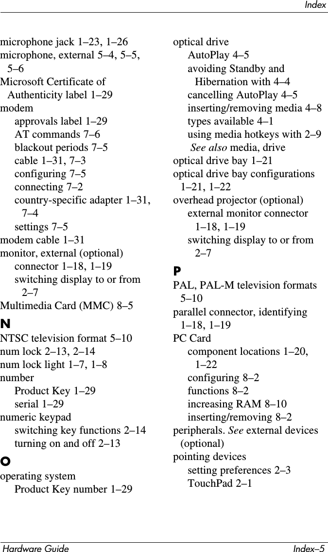 IndexHardware Guide Index–5microphone jack 1–23, 1–26microphone, external 5–4, 5–5, 5–6Microsoft Certificate of Authenticity label 1–29modemapprovals label 1–29AT commands 7–6blackout periods 7–5cable 1–31, 7–3configuring 7–5connecting 7–2country-specific adapter 1–31, 7–4settings 7–5modem cable 1–31monitor, external (optional)connector 1–18, 1–19switching display to or from 2–7Multimedia Card (MMC) 8–5NNTSC television format 5–10num lock 2–13, 2–14num lock light 1–7, 1–8numberProduct Key 1–29serial 1–29numeric keypadswitching key functions 2–14turning on and off 2–13Ooperating systemProduct Key number 1–29optical driveAutoPlay 4–5avoiding Standby and Hibernation with 4–4cancelling AutoPlay 4–5inserting/removing media 4–8types available 4–1using media hotkeys with 2–9 See also media, driveoptical drive bay 1–21optical drive bay configurations 1–21, 1–22overhead projector (optional)external monitor connector 1–18, 1–19switching display to or from 2–7PPAL, PAL-M television formats 5–10parallel connector, identifying 1–18, 1–19PC Cardcomponent locations 1–20, 1–22configuring 8–2functions 8–2increasing RAM 8–10inserting/removing 8–2peripherals. See external devices (optional)pointing devicessetting preferences 2–3TouchPad 2–1